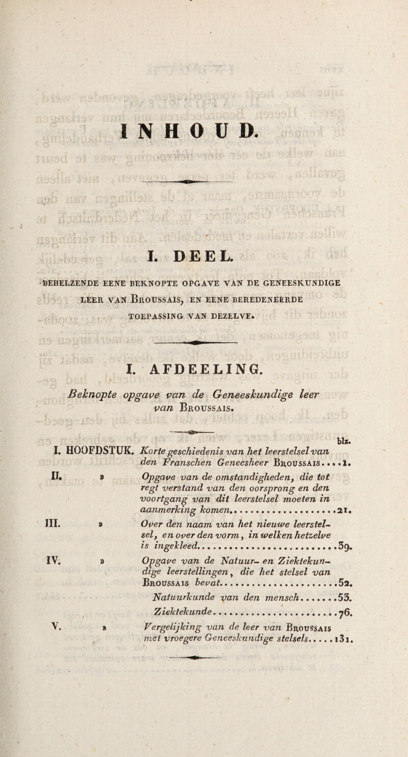 INHOUD I. DEEL. BEHELZENDE EENE BEKNOPTE OPGAVE VAN DE GENEESKUNDIGE LEER VAN BrOUSSAIS, EN EENE BEREDENEERDE TOEPASSING VAN DEZELVE. I. AFDEELING. Beknopte opgave van de Geneeskundige leer van Broussais. blz. I. HOOFDSTUK. Korte geschiedenis van het leerstelsel van den Franschen Geneesheer Broussais. .. .1. II* o Opgave van de omstandigheden, die tot regt verstand van den oorsprong en den voortgang van dit leerstelsel moeten in aanmerking komen,».21. III. j> Over den naam van het nieuwe leerstel¬ sely en over den vorm, in welleen hetzelve is ingelcleed...3j}. IV. o Opgave van de Natuur- en Ziektekun¬ dige leerstellingen, die het stelsel van Broussais bevat.5i. Natuurkunde van den mensch.53. Ziektekunde. 76- V. » Vergelijking van de leer van Broussais niet vroegere Geneeskundige stelsels.i3i.