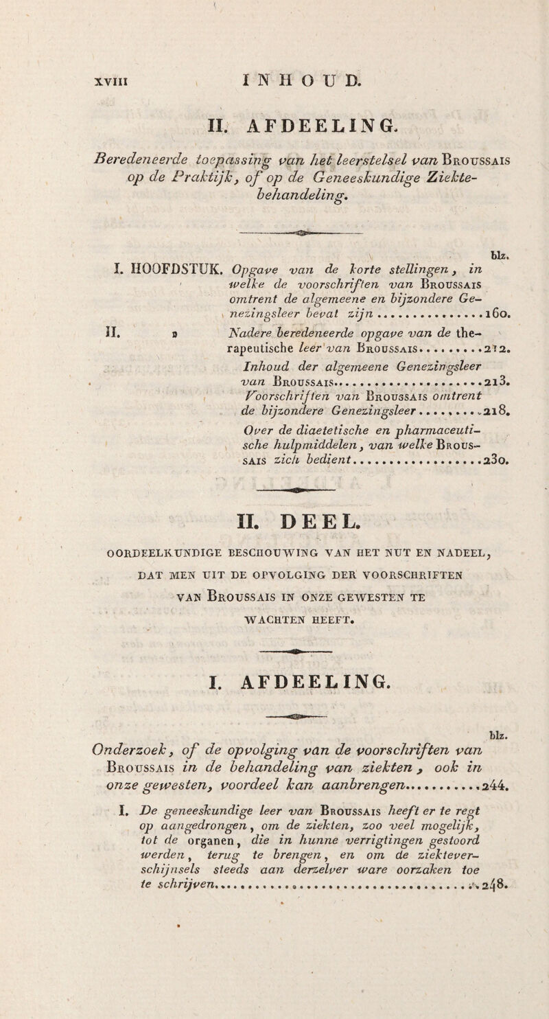 II. AFDEELING. Beredeneerde toepassing van het leerstelsel van Broussais op de Praktijk, of op de Geneeskundige Ziekte¬ behandeling\ V blz. I. HOOFDSTUK. Opgave van de korte stellingen, in welke de voorschriften van Broussais omtrent de algemeene en bijzondere Ge- nezingsleer bevat zijn.160. II. o Nadere beredeneerde opgave van de the¬ rapeutische leer van Broussais.. .212. Inhoud der algemeene Genezingsleer van Broussais.. ....213. Voorschrijven van Broussais omtrent de bijzondere Genezingsleer.... „218. Over de diaetetische en pharmaceuti- sche hulpmiddelen, van welke Brous¬ sais zich bedient.280. II. DEEL. OORDEELKUNDIGE BESCHOUWING VAN HET NUT EN NADEEL, DAT MEN UIT DE OPVOLGING DER VOORSCHRIFTEN van Broussais in onze gewesten te WACHTEN HEEFT. I. AFDEELING. blz. Onderzoek j of de opvolging van de voorschriften van Broussais in de behandeling van ziekten 9 ook in onze gewesten, voordeel kan aanbrengen.,...,244. I. De geneeskundige leer van Broussais heeft er te regt op aangedrongen, om de ziekten, zoo veel mogelijk, tot de organen, die in hunne verrigtingen gestoord werden, terug te brengen, en om de ziektever¬ schijnsels steeds aan derzelver ware oorzaken toe te schrijven.....2^8.