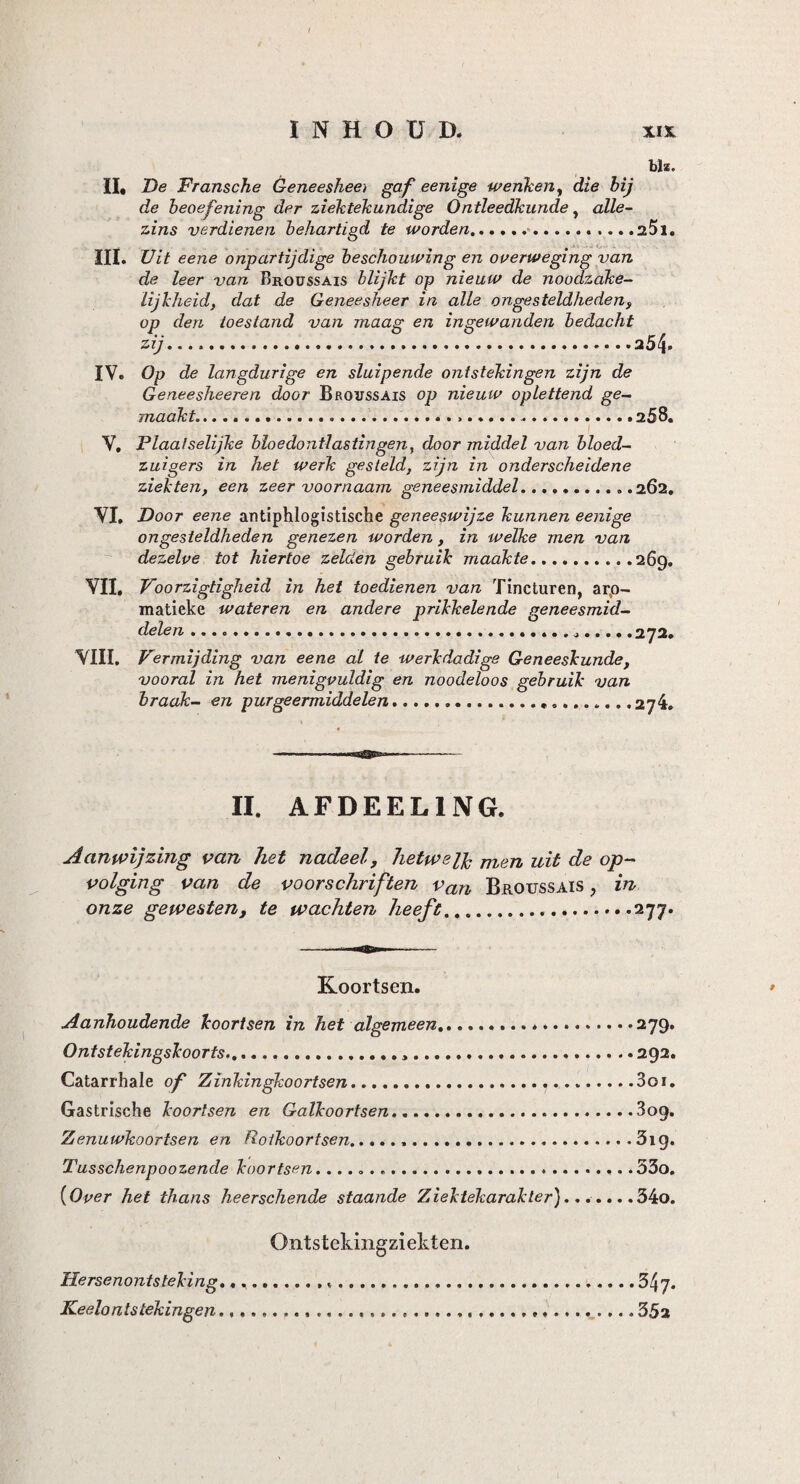 bh. II, De Fr arische Geneesheer gaf eenige w enken, die hij de beoefening der ziektekundige Ontleedkunde, alle- zins verdienen behartigd te worden..... ..25i. III. Uit eene onpartijdige beschouwing en overweging van de leer van Broüssais blijkt op nieuw de noodzake¬ lijkheid, dat de Geneesheer in alle ongesteldheden, op den toestand van maag en ingewanden bedacht zij...254* IV. Op de langdurige en sluipende ontstekingen zijn de Geneesheeren door Broussais op nieuw oplettend ge¬ maakt....258. V, Plaatselijke bloedontlastingen, door middel van bloed¬ zuigers in het werk gesteld, zijn in onderscheidene ziekten, een zeer voornaam geneesmiddel...262. VI. Door eene antiphlogistische geneeswijze kunnen eenige ongesteldheden genezen worden, in welke men van dezelve tot hiertoe zelden gebruik maakte.269. VII, Voorzigtigheid in het toedienen van Tincturen, arp- matieke wateren en andere prikkelende geneesmid¬ delen .....272. VIII. Vermijding van eene al te werkdadige Geneeskunde, vooral in het menigvuldig en noodeloos gebruik van braak- en purgeermiddelen.. .274. II. AFDEEL1NG. Aanwijzing van het nadeel, hetwelk men uit de op¬ volging van de voorschriften van Broussais ? in onze gewesten, te wachten heeft....277. Koortsen. Aanhoudende koortsen in het algemeen. .279. Ontstekingskoorts... 292. Catarrhale of Zinkingkoortsen. 3oi. Gastrische koortsen en Galkoortsen.809. Zenuwkoortsen en Rolkoortsen...319. Tusschenpoozende koortsen... 53o. (Over het thans heerschende staande Z iek tekarakler)...... .34o. Ontstekingziekten. Hersenontsteking.,. Keelontstekingen... 347. 3 5a