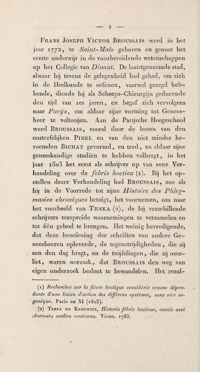 Frans Joseph Victor Broussais werd in liet jaar 1772, te Saint-Malo geboren en genoot het eerste onderwijs in de voorbereidende wetenschappen op het Gollegie van Dinant. De laatstgenoemde stad, alwaar hij tevens de gelegenheid had gehad, om zich in de Heelkunde te oefenen, vaarwel gezegd heb¬ bende, diende hij als Scheeps-Chirurgijn gedurende den tijd van zes jaren, en begaf zich vervolgens naar Parijs, om aldaar zijne vorming tot Genees¬ heer te voltooijen. Aan de Panjsche Hoogeschool werd Broussais, vooral door de lessen van den onsterfelijken Pinel en van den niet minder be¬ roemden Bi CHAT gevormd, en trad, na aldaar zijne geneeskundige studiën te hebben volbragt, in het jaar 1803 het eerst als schrijver op van eene Ver¬ handeling over de febris hectica (1). Bij het op¬ stellen dezer Verhandeling had Broussais, zoo als hi] in de Voorrede tot zijne Histoire des Phleg- ma si es chroniques betuigt, het voornemen, om naar het voorbeeld van Trnka (2), de bij verschillende schrijvers verspreide waarnemingen te verzamelen en tot één geheel te brengen. Het weinig bevredigende, dat deze beoefening der schriften van andere Ge- neesheeren opleverde, de tegenstrijdigheden, die zij aan den dag bragt, en de twijfelingen, die zij over¬ liet, waren oorzaak, dat Broussais den weg van eigen onderzoek besloot te bewandelen. Het resul- (1) Recherches sur la fièvre heclique considérée comme dèpen- dante d’une lésion d’action des dijfèrens systèmes3 sans vice or~ ganique. Paris an Xl (i8o3). (2) Trnka de Krzowitz, Historia febris hecticaey omnis aevi observala medina continens. Vienn. ï^83. I