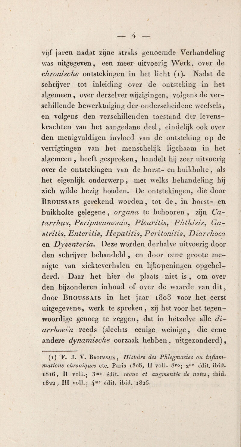 vijf jaren nadat zijne straks genoemde Verhandeling’ was uitgegeven, een meer uitvoerig Werk, over de chronische ontstekingen in het licht (i). Nadat de schrijver tot inleiding over de ontsteking in het algemeen, over derzelver wijzigingen, volgens de ver¬ schillende bewerktuiging der onderscheidene weefsels, en volgens den verschillenden toestand der levens¬ krachten van het aangedane deel, eindelijk ook over den menigvuldigen invloed van de ontsteking op de verrigtingen van het menschelijk ligchaam in het algemeen, heeft gesproken, handelt hij zeer uitvoerig over de ontstekingen van de borst- en buikholte, als het eigenlijk onderwerp, met welks behandeling hij zich wilde bezig houden. De ontstekingen, die door Broussais gerekend worden , tot de, in borst- en buikholte gelegene, organa te behooren , zijn Ca- tarrhus, Peripneumonia, Pleuritis, Phthisis, Ga¬ stritis, Pnteritis, Hepatitis, Peritonitis, Diarrhoea en Dysenteria. Deze worden derhalve uitvoerig door den schrijver behandeld, en door eene groote me¬ nigte van ziekteverhalen en lijkopeningen opgehel- derd. Daar het hier de plaats niet is , om over den bijzonderen inhoud of over de waarde van dit, door Broussais in het jaar 1808 voor het eerst uitgegevene, werk te spreken, zij het voor het tegen¬ woordige genoeg te zeggen, dat in hetzelve alle di- arrhoeën reeds (slechts eenige weinige, die eene andere dynamische oorzaak hebben, uitgezonderd), (1) F. J. V. Broussais, Histoire des Phlegmasies on inflam- mations chroniques etc. Paris 1808, II voll. 8vo; 2de e'dit. ibid. 1816, II voll.; 3me e'dit. revue et augmentée de notes, ibid.