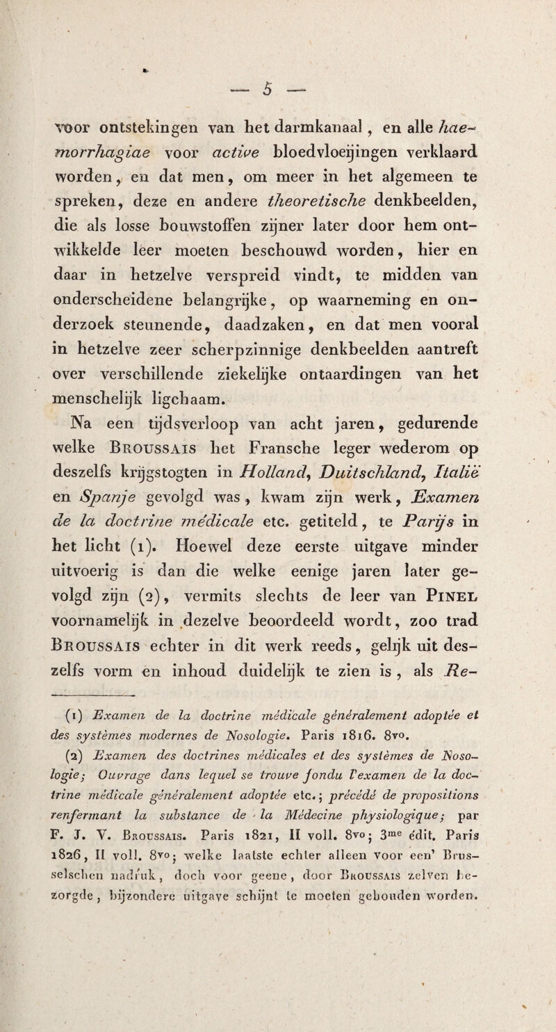 voor ontstekingen van het darmkanaal , en alle hete- morrhagiae voor active bloedvloeiingen verklaard worden , en dat men, om meer in het algemeen te spreken, deze en andere theoretische denkbeelden, die als losse bouwstoffen zijner later door hem ont¬ wikkelde leer moeten beschouwd worden, hier en daar in hetzelve verspreid vindt, te midden van onderscheidene belangrijke, op waarneming en on¬ derzoek steunende, daadzaken, en dat men vooral in hetzelve zeer scherpzinnige denkbeelden aantreft over verschillende ziekelijke ontaardingen van het menschel ijk ligebaam. Na een tijdsverloop van acht jaren, gedurende welke Broussais het Fransche leger wederom op deszelfs krijgstogten in Holland, Duitschland, Italië en Spanje gevolgd was , kwam zijn werk, Examen de la doctrine médicale etc. getiteld, te Parijs in het licht (i). Hoewel deze eerste uitgave minder uitvoerig is dan die welke eenige jaren later ge¬ volgd zijn (2), vermits slechts de leer van PiNEi/ voornamelijk in dezelve beoordeeld wordt, zoo trad Broussais echter in dit werk reeds, gelijk uit des¬ zelfs vorm en inhoud duidelijk te zien is , als Re- (1) Examen de la doctrine médicale généralement adoptée et des systernes modernes de Nosologie. Paris 181.6. 8vo. (2) Examen des doctrines médicales et des systèmes de Noso¬ logie; Ouprage dans lequel se trouve jondu Vexamen de la doc¬ trine médicale généralement adoptée etc.; prêcédé de propositions renfermant la substance de ■ la Médecine pliysiologique • par F. J. V. Broussais. Paris 1821, II voll. 8vo j 3me e'dit. Paris 1826, II voll. 8^0 • welke laatste echter alleen voor een’ Brus- selschen nadruk, doch voor geene, door Broussais zei ven be¬ zorgde , bijzondere uitgave schijnt te moeten gehouden worden.