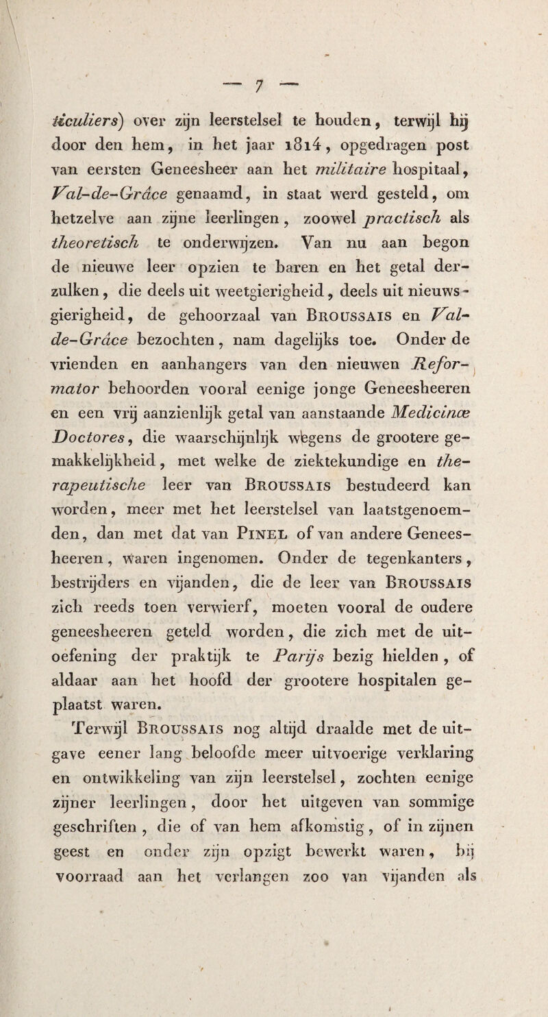 iiculiers) over zijn leerstelsel te houden, terwijl hij door den hem, in het jaar i8i4, opgedragen post yan eersten Geneesheer aan het militaire hospitaal, Val-de-Grcice genaamd, in staat werd gesteld, om hetzelve aan zijne leerlingen, zoowel practisch ais theoretisch te onderwijzen. Van nu aan begon de nieuwe leer opzien te baren en het getal der- zulken, die deels uit weetgierigheid, deels uit nieuws ¬ gierigheid, de gehoorzaal van Broussais en Val- de-Grdce bezochten, nam dagelijks toe. Onder de vrienden en aanhangers van den nieuwen Refor¬ mator behoorden vooral eenige jonge Geneesheeren en een vrij aanzienlijk getal van aanstaande Medicince Doctores, die waarschijnlijk wbgens de grootere ge¬ makkelijkheid , met welke de ziektekundige en the¬ rapeutische leer van Broussais bestudeerd kan worden, meer met het leerstelsel van laatstgenoem¬ den, dan met dat van Pinel of van andere Genees¬ heeren , Waren ingenomen. Onder de tegenkanters , bestrijders en vijanden, die de leer van Broussais zich reeds toen verwierf, moeten vooral de oudere geneesheeren geteld worden, die zich met de uit¬ oefening der praktijk te Parijs bezig hielden , of aldaar aan het hoofd der grootere hospitalen ge¬ plaatst waren. Terwijl Broussais nog altijd draalde met de uit¬ gave eener lang beloofde meer uitvoerige veiddaring en ontwikkeling van zijn leerstelsel, zochten eenige zijner leerlingen, door het uitgeven van sommige geschriften , die of van hem afkomstig, of in zijnen geest en onder zijn opzigt bewerkt waren, bij voorraad aan het verlangen zoo van vijanden als t