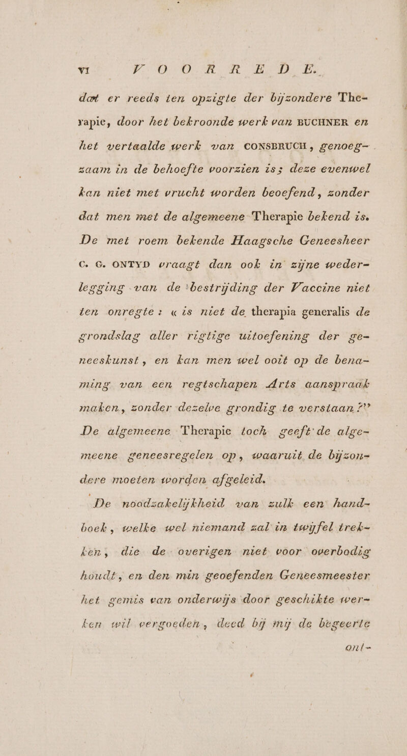 dot er reeds ten opzigte der bijzondere 'The- rapie, door het bekroonde werk van BUCHNER ern het vertaalde werk van CONSBRUCH, genoeg zaam in de behoefte voorzien is; deze evenwel kan niet met vrucht worden beoefend, zonder dat men met de algemeene Therapie bekend zs. De met roem bekende Haagsche Geneesheer C. G. ONTYD wraagt dan ook in zijne weder- legging van de ‘bestrijding der Vaccine niet ten onregte: «is niet de therapia generalis de grondslag aller rigtige uitoefening der ge- neesbunst, en kan men wel ooit op de bena- ming van een regtschapen Arts aanspraak maken, zonder dezelve grondig te verstaan ?'' De algemeene Vherapie toch geeft'de alge- meene geneesregelen op, waaruit de bijzon=- dere moeten worden afgeleid. De noodzakelijkheid van zulk een hand- boeb, welke wel niemand zal in twijfel trek- ken, die de overigen niet voor overbodig houdt, en den min geoefenden Geneesmeester het gemis ean onderwijs door geschikte wer= fen wil vergoeden, deed bg my de begeerte QAÍt-