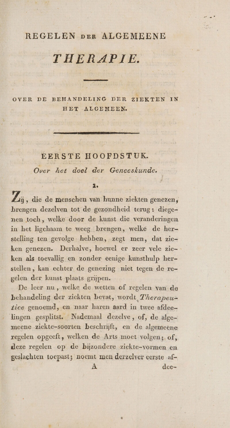 REGELEN per ALGEMEENE THERAPIE. [oen OVER DE BEHANDELING DER ZIEKTEN IN HET ALGEMEEN. EERSTE HOOFDSTUK. Over het doel der Geneeskunde. | 1 Zi ‚ die de menschen van hunne ziekten genezen; brengen dezelven tot de gezondheid terug: diege- nen toch, welke door de kunst die veranderingen in het ligchaam te weeg brengen, welke de her- stelling ten gevolge. hebben, zegt men, dat zie- ken genezen. Derhalve, hoewel er zeer vele zie- ken als toevallig en zonder eenige kunsthulp her- stellen , kan echter de genezing niet tegen de re- gelen der kunst plaats grijpen. De leer nu, welke de wetten of regelen van de _ behandeling der ziekten bevat, wordt, 7'Aerapeu- Zice genoemd, en naar haren aard in twee afdee— . Lingen gesplitst. Nademaal dezelve, of, de alge- meene ziekte-soorten beschrijft, en de algemeene regelen opgeeft, welken de Arts moet volgens. of, deze regelen op de bijzondere ziekte-vormen en geslachten toepast; noemt men derzelver eerste af- À. dce-