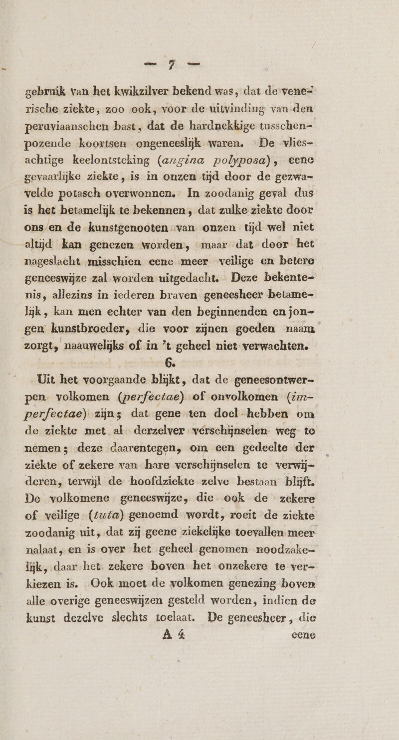 gebruik van het kwikzilver bekend was, dat de vene= rische ziekte, zoo ook, voor de uitvinding van-den peruviaanschen bast, dat de hardnekkige tusschen- _pozende koortsen ongeneesljk waren. De vlies- achtige keelontsteking (angina polyposa), eene gevaarlijke ziekte, is in onzen tijd door de gezwa- velde potasch overwonnen, In zoodanig geval dus is het betamelijk te bekennen, dat zulke ziekte door ons/en de kunstgenooten van onzen tijd wel niet altijd kan genezen worden, maar dat door het nageslacht misschien eene meer veilige en betere geneeswijze zal worden uitgedacht, Deze bekente- nis, allezins in iederen braven geneesheer betame- ljk, kan men echter van den beginnenden en jon- gen kunstbroeder, die voor zijnen goeden naam zorgt, naauwelgks of in t geheel niet verwachten. be ard € | Uit het voorgaande blijkt, dat de geneesontwer- pen. volkomen (perfectae) of onvolkomen (;:- perfectae) zijns dat gene ten doel hebben om de ziekte met al. derzelver verschijnselen weg te nemen; deze daarentegen, om een gedeelte der ziekte of zekere van hare verschijnselen te verwij- deren, terwijl de hoofdziekte zelve bestaan blijft. De volkomene geneeswijze, die. ook de zekere of veilige (tuta) genoemd wordt, roeit de ziekte zoodanig uit, dat zij geene ziekelijke toevallen meer nalaat, en is over het geheel genomen noodzake- lijk, daar het. zekere boven het onzekere te ver- kiezen is. Ook moet de volkomen genezing boven alle overige geneeswijzen gesteld worden, indien de kunst dezelve slechts toelaat. De geneesheer, die A 4 eene