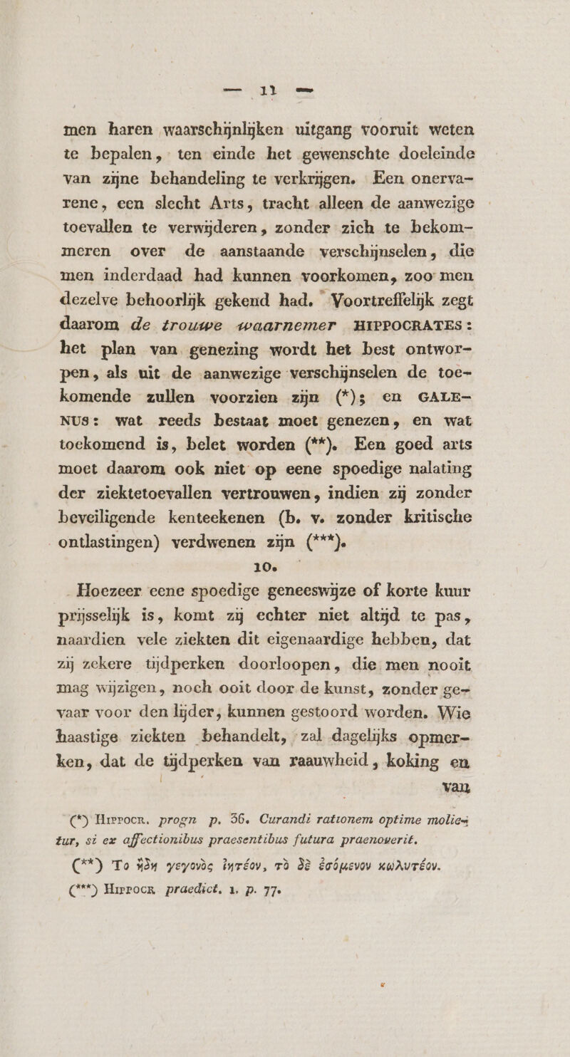 men haren waarschijnlijken uitgang vooruit weten te bepalen, ten einde het gewenschte doeleinde van zjne behandeling te verkrijgen. Een onerva- rene, een slecht Arts, tracht alleen de aanwezige toevallen te verwgderen, zonder zich te bekom- meren over de aanstaande verschijnselen, die men inderdaad had kunnen voorkomen, zoo men dezelve behoorlijk gekend had. Voortreffelijk zegt daarom de trouwe waarnemer HIPPOCRATES: het plan van genezing wordt het best ontwor- pen, als uit de aanwezige verschijnselen de toe- komende zullen voorzien zin (^*^); en GALE- NUS: wat reeds bestaat moet genezen, en wat toekomend is, belet worden (**) Een goed arts moet daarom ook niet op eene spoedige nalating der ziektetoevallen vertrouwen, indien zij zonder beveiligende kenteekenen (b. v. zonder kritische ontlastingen) verdwenen zin (***). 10&amp; ^ . Hoezeer eene spoedige geneeswijze of korte kuur prisselijk is, komt zj echter niet altyd te pas, naardien vele ziekten dit eigenaardige hebben, dat zij zekere tijdperken doorloopen, die men nooit mag wijzigen , noch ooit door de kunst, zonder ge- vaar voor den lijder; kunnen gestoord worden. Wie haastige ziekten behandelt, zal dagelijks opmer- ken, dat de tijdperken van raauwheid , koking en i E van (*) Hrerocr. progn p. 56. Curandi rationem optime molies Zur, st ex affectionibus praesentibus futura praenowerit. (@*) To 334 yeyovóc iwréov, rà 38 êoópevov KuAuréov. ('**) Hirrocr praedict, 1, p. 77.