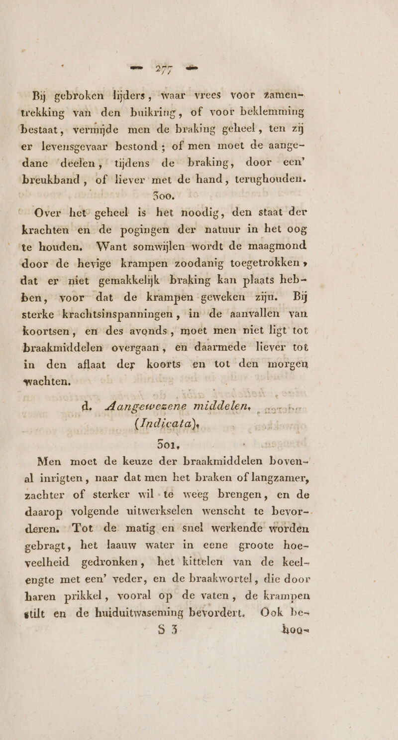 mn 277 ams Bij gebroken lijders, waar vrees voor ?amen- trekking van den buikring, of voor beklemming bestaat, vermide men de braking geheel, ten zij er levensgevaar bestond; of men moet de aange- dane ‘deelen, tijdens de braking, door een’ breukband, of liever met de hand, terughouden. ad 500. | Over hete geheel is het noodig, den staat der krachten en de pogingen der natuur in het oog f te houden. Want somwijlen wordt de maagmond door de hevige krampen zoodanig toegetrokken » dat er niet gemakkelijk braking kan plaats heb- ben, voor dat de krampen geweken zin. Bij sterke krachtsinspanningen , in de aanvallen van koortsen, en des avonds, moet men niet ligt tot braakmiddelen overgaan, en daarmede liever tot in den aflaat der koorts en tot den morgen wachten. d. Aangewezene middelen... marsbe | | (Andicata)s 901, Men moet de keuze der braakmiddelen boven- al inrigten , naar dat men het braken of langzamer, zachter of sterker wil-te weeg brengen, en de daarop volgende uitwerkselen wenscht te bevor-. deren. Tot de matig en snel werkende worden gebragt, het laauw water in eene groote hoe- veelheid gedronken, het kittelen van de keel- engte met een’ veder, en de braakwortel, die door haren prikkel, vooral op de vaten, de krampen stilt en de huiduitwaseming bevordert. Ook be- 9 3 hoo-