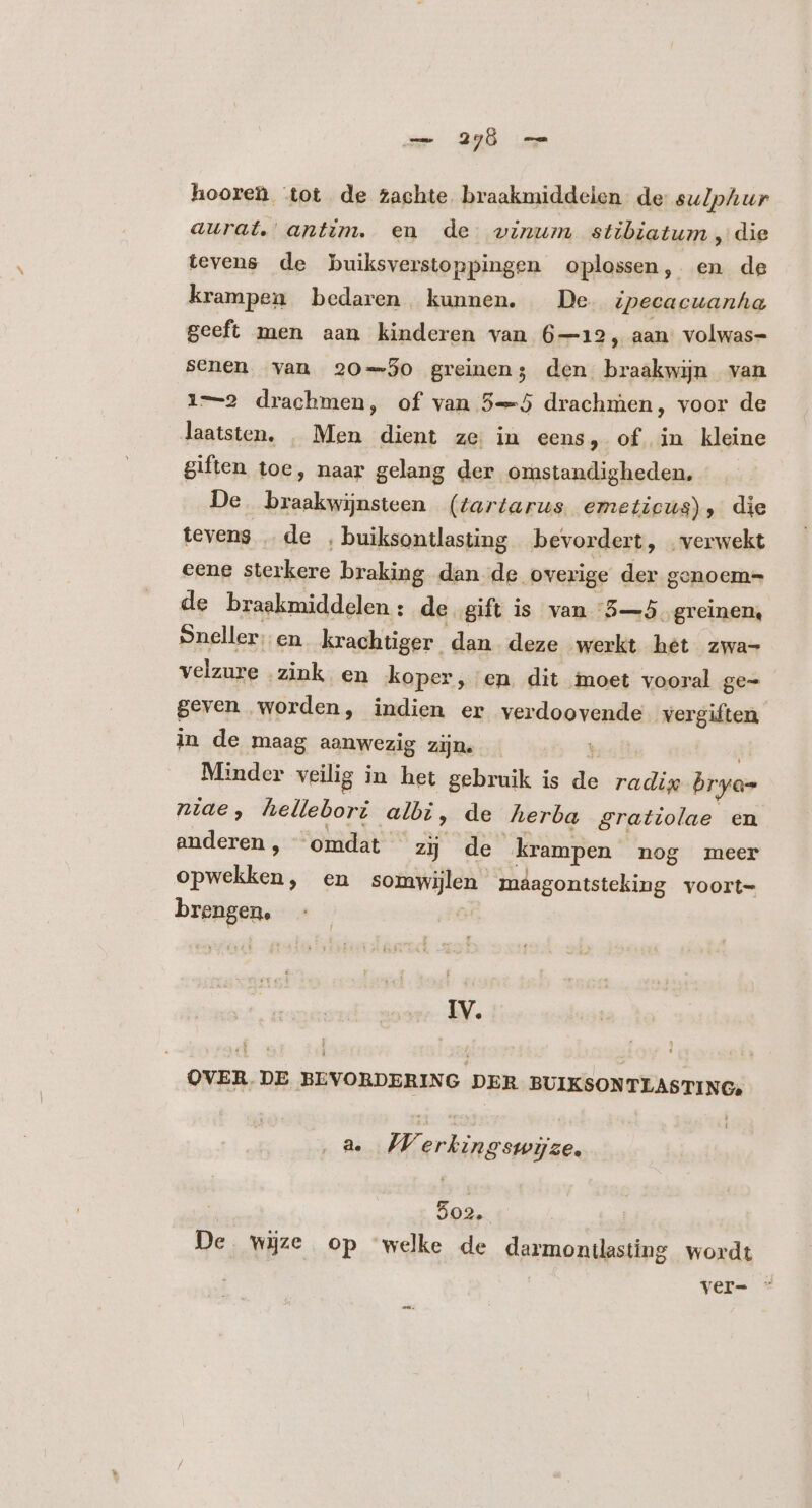 hooren tot de zachte. braakmiddelen de sulphur aurat. antim. en de vinum stibiatum , die tevens de buiksverstoppingen oplossen, en de krampen bedaren. kunnen. De vpecacuanha geeft men aan kinderen van 6—12, aan volwas- senen van 20-30 greinen; den braakwin van 1-2 drachmen, of van 5-J drachmen, voor de laatsten, . Men dient ze. in eens, of in kleine giften toe, naar gelang der omstandigheden, De essetis (tartarus emeticus), die tevens .. de ‚ buiksontlasting bevordert, verwekt eene sterkere braking dan de overige der genoem= de braakmiddelen : de gift is van '5—5. Vibe Sneller; en krachtiger dan deze werkt hét zwa- velzure zink en koper, en. dit moet vooral ge- geven worden, indien er verdoovende vergiften in de maag aanwezig zijn. | inder veilig in het gebruik is T radi; bryan niae, hellebori albi, de herba gratiolae en anderen , “omdat zij de krampen nog meer opwekken, en somwijlen maâagontsteking voort- brengen, IV. OVER DE BEVORDERING DER EN a. 72 Nip 9ze. 502. De wijze op ‘welke de darmontlasting wordt