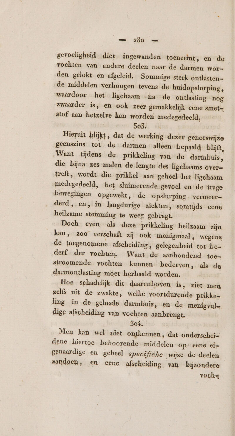 ee 286. ae gevoeligheid dier ingewanden toeneemt, en de vochten van andere deelen naar de darmen wor- den gelokt en afgeleid. Sommige sterk ontlasten- de middelen verhoogen tevens de huidopslurping, waardoor het ligchaam na de ontlasting nog zwaarder is, en ook zeer gemakkelijk eene smet- Stof aan hetzelve kan worden medegedeeld, 503. Hieruit blijkt, dat de werking dezer geneeswijze geenszins tot de darmen alleen bepaald blijft, Want tijdens de prikkeling van de darmbuis ; die bina zes malen de lengte des ligchaams over- treft, wordt. die prikkel aan geheel het ligchaam medegedeeld, het sluimerende gevoel en de trage bewegingen opgewekt, de opslurping. vermeer derd, en, in langdurige ziekten, somtijds eene heilzame stemming te weeg gebragt. Doch even als deze prikkeling heilzaam zijn kan, zoo verschaft zij ook menigmaal, wegens de toegenomene afscheiding, gelegenheid tot be- derf der vochten. Want de aanhoudend toe- stroomende vochten kunnen bederven, als de darmontlasting moet herhaald worden, Hoe schadelijk dit daarenboven is, ziet men zelfs uit de zwakte, welke voortdurende prikke- ling in de geheele darmbuis, en de menigvul. dige afscheiding van vochten aanbrengt. 304. Men kan wel niet ontkennen, dat onderschei dene hiertoe behoorende middelen op: eene ei- genaardige en geheel specifieke wijze de deelen aandoen, en eene afscheiding van bijzondere | voch«