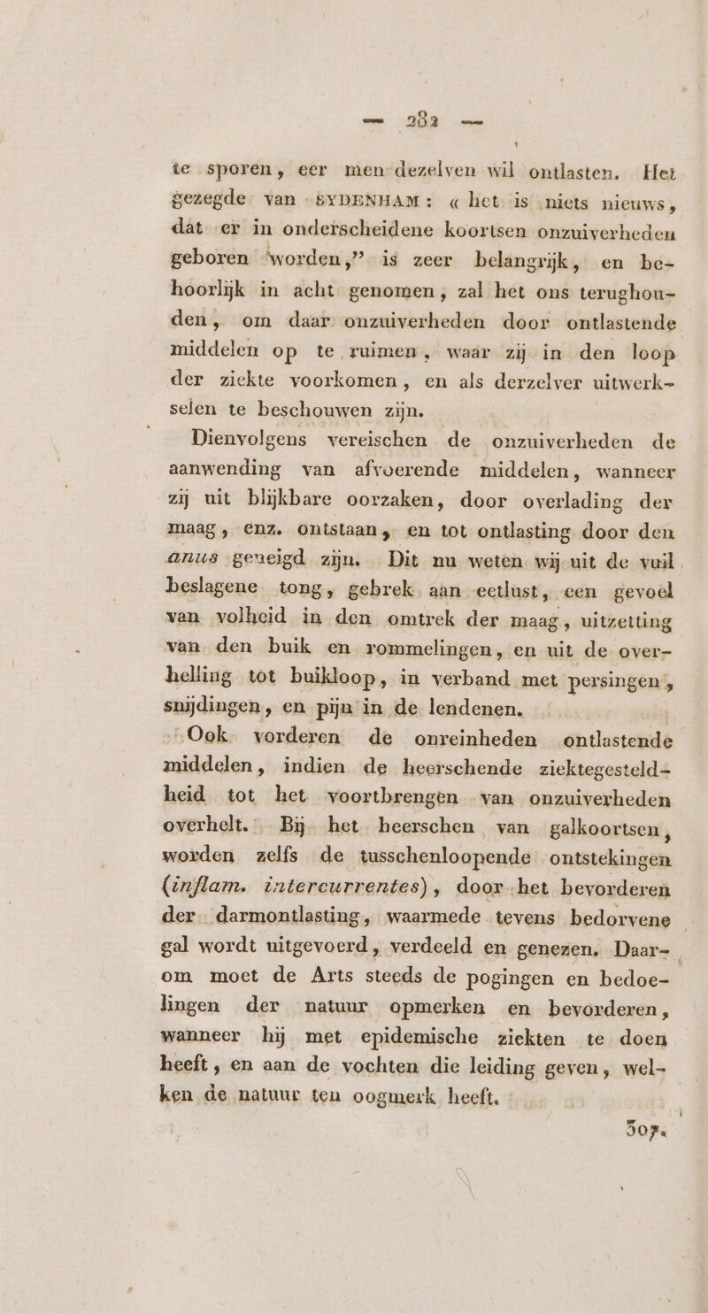 te sporen, eer men dezelven wil ontlasten. Het gezegde. van -&amp;5YDENHAM: « het is ‚niets nieuws, dat er in onderscheidene koortsen onzuiverheden geboren ^worden, is zeer belangrijk, en be- hoorljk in acht genomen, zal het ons terughou- den, om daar onzuiverheden door ontlastende middelen op te ruimen, waar zij in den loop der ziekte voorkomen, en als derzelver uitwerk- selen te beschouwen zijn. Dienvolgens vereischen de onzuiverheden de aanwending van afvoerende middelen, wanneer zij uit bljkbare oorzaken, door overlading der maag, enz. ontstaan, en tot ontlasting door den anus geneigd zijn. Dit nu weten wij uit de vuil beslagene tong, gebrek. aan eetlust, een gevoel ven volheid in den omtrek der maag, uitzetting van. den buik en rommelingen, en uit de over- heling tot buikloop, in verband met persingen , snijdingen, en pijn in de lendenen. iin „Ook. vorderen de onreinheden ontlastende middelen, indien de heerschende ziektegesteld= heid tot het voortbrengen van onzuiverheden overhelt.'Bij. het heerschen van galkoortsen , worden zelfs de tusschenloopende ontstekingen (inflam.. intercurrentes), door.het bevorderen der. darmontlasting, waarmede tevens bedorvene | gal wordt uitgevoerd, verdeeld en genezen, Daar- om moet de Arts steeds de pogingen en bedoe- lingen der natuur opmerken en bevorderen, wanneer hj met epidemische ziekten te doen heeft, en aan de vochten die leiding geven, wel- ken de natuur ten oogmerk heeft. | 907.