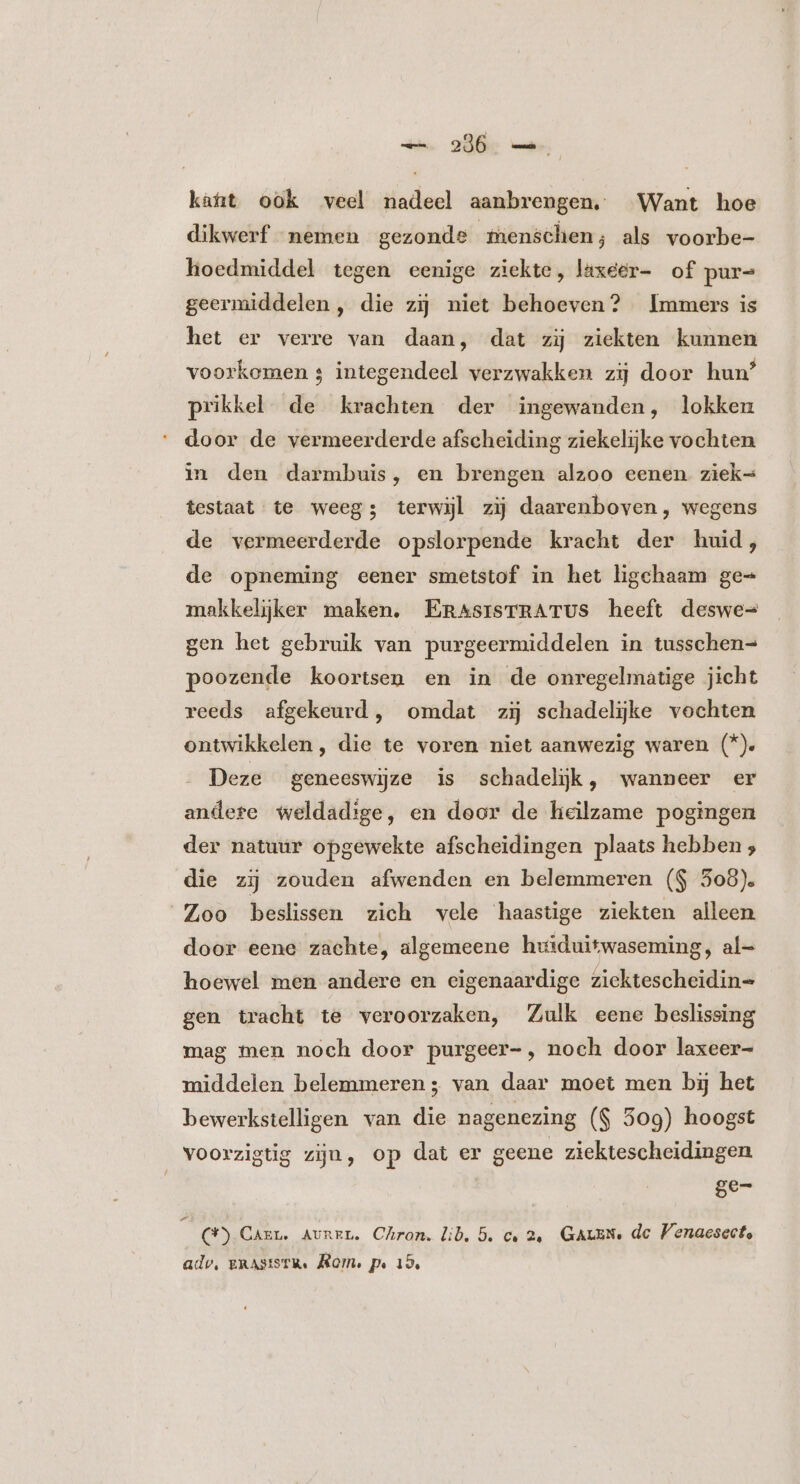 kaat ook veel nadeel aanbrengen. Want hoe dikwerf nemen gezonde menschen; als voorbe- hoedmiddel tegen eenige ziekte, laxeer- of pur= geermiddelen , die zij niet behoeven? Immers is het er verre van daan, dat zij ziekten kunnen voorkomen s integendeel verzwakken zij door hun’ prikkel de krachten der ingewanden, lokken door de vermeerderde afscheiding ziekelijke vochten in den darmbuis, en brengen alzoo eenen ziek= testaat te weeg; terwijl zij daarenboven, wegens de vermeerderde opslorpende kracht der huid, de opneming eener smetstof in het ligchaam ge= makkelijker maken. Em^srsTRATUS heeft deswe= gen het gebruik van purgeermiddelen in tusschen= poozende koortsen en in de onregelmatige jicht reeds afgekeurd, omdat zij schadelijke vochten ontwikkelen , die te voren niet aanwezig waren (*). Deze geneeswijze is schadelijk, wanneer er andere weldadige, en door de heilzame pogingen der natuur opgewekte afscheidingen plaats hebben ; die zi zouden afwenden en belemmeren ($ 508). Zoo beslissen zich vele haastige ziekten alleen door eene zachte, algemeene huiduitwaseming, al= hoewel men andere en eigenaardige ziektescheidin= gen tracht te veroorzaken, Zulk eene beslissing mag men noch door purgeer-, noch door laxeer- middelen belemmeren; van daar moet men bij het bewerkstelligen van die nagenezing ($ 509) hoogst voorzigtig zijn, op dat er geene ziektescheidingen Se j (*) Carr. AvnzL. Chron. lib. 5. c, 2e GALEN: dc Venaesecte adv, gRASISTR. Rom, pe 19,