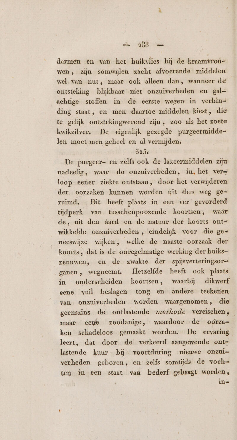 go darmen en van het buikvlies bij de kraamvroüs wen, zijn somwijlen zacht afvoerende middelen wel van nut, maar ook alleen dan, wanneer de ontsteking blijkbaar met onzuiverheden en gal- achtige stoffen in de eerste wegen in verbin- ding staat, en men daartoe middelen kiest, die te geljk ontstekingwerend zin, zoo als het zoete kwikzilver, De eigenlijk gezegde purgeermidde- len moet men geheel en al vermijden: 515; De purgeer- en zelfs ook de laxeermiddelen zijn nadeelig, waar de onzuiverheden, in, het vere loop eener ziekte ontstaan, door het verwijderen der oorzaken kunnen worden uit den weg ge- ruimd. Dit heeft plaats in een ver gevorderd tijdperk van tusschenpoozende koortsen, waar de, uit den aard en de natuur der koorts ont= wikkelde onzuiverheden , eindelijk voor die ges neeswijze wijken, welke de naaste oorzaak der koorts, dat is de onregelmatige werking der buiks- zenuwen, en de zwakie der spijsverteringsor- . ganen, wegneemt. Hetzelfde heeft ook plaats in onderscheiden koortsen, waarbij dikwerf eene vuil beslagen tong en andere teekenen van onzuiverheden worden waargenomen, die geenszins de ontlastende methode vereischen, maar eepe zoodanige, waardoor de oorza= ken schadeloos gemaakt worden. De ervaring leert, dat door de verkeerd aangewende ont- lastende kuur bij. voortduring nieuwe onzui= verheden geboren, en zelfs somtijds de voch= ten in een staat van bederf gebragt worden, in