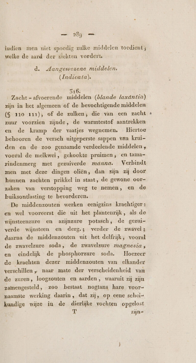 indien men niet spoedig zulke middelen toedient; welke de aard der ziekten vordert, d. .dangetezene middelen, (Indicata). 3106: Zacht - afvoerende middelen (blande laxantza) zijn in het algemeen of de bevochtigende middelen (S 110 111), of de zulken; die van een zacht zuur voorzien zijnde, de warmtestof aantrekken. en de kramp der vaatjes wegnemen, Hiertoe behooren de versch uitgeperste sappen van krui- den en de zoo genaamde verdeelende middelen , vooral de melkwei, gekookte pruimen; en tama- rindenmerg met gezuiverde maxna. Verbindt men met deze dingen oliën, dan zij zij door hunnen zachten prikkel in staat, de gewone oor- zaken van verstopping weg te nemen, en de buiksontlasting te bevorderen, De middenzouten werken eenigzins krachtiger : en wel vooreerst die uit het plantenrijk, als de wijnsteenzure en azizure potasch, de gezui- verde wijnsteen en derg.; verder de zwável; daarna de middenzouten wit het delfrjk; vooral de zwavelzure soda, de zwavelzure magnesia; en eindelijk de phosphorzure soda. Hoezeer de krachten dezer middenzouten van elkander verschillen „ naar mate der verscheidenheid van de zuren, loogzouten en aarden , waaruit zij zijn zamengesteld, zoo bestaat nogtans hare voor- naamste werking daarin, dat zij, op eene schci= kundige wijze in de dierlijke vochten opgelost j^ zn