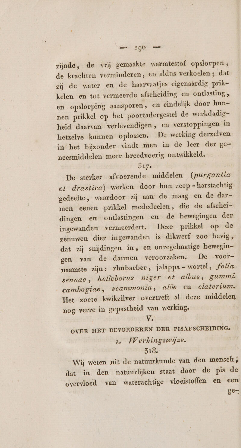 zijnde, de vrij gemaakte wermtestof opslorpen ; de krachten verminderen, en aldus verkoelen ; dat zij de water en de haarvaatjes eigenaardig prik- kelen en tot vermeerde afscheiding en ontlasting; en opslorping aansporen, en eindelijk door hun- nen prikkel op het poortadergestel de werkdadig- heid daarvan verlevendigen, en verstoppingen in hetzelve kunnen oplossen. De werking derzelven in het bijzonder vindt men in de leer der ge- neesmiddelen meer breedvoerig ontwikkeld. 217. De sterker afvoerende middelen (purgantia et drastica) werken door hun zeep = harstachtig gedeelte, waardoor zij aan de maag en de dar- men eenen prikkel mededeelen, die de afschei- dingen en ontlasüngen en de bewegingen der ingewanden vermeerdert. Deze prikkel op de zenuwen dier ingewanden is dikwerf zoo hevig, dat zij snijdingen in, en onregelmatige bewegin= gen van de darmen veroorzaken. De voor- naamste zijn: rhubarber, jalappa - wortel, folia sennae, helleborus niger et albus, gummt . cambog:ae , scammonia, aloe en elaterium. Het zoete kwikzilver overtreft al deze middelen nog verre in gepastheid van werking. | V. OVER HET BEVORDEREN DER PISAFSCHEIDING, a. Werkingswijze. 319. Wij weten mit de natuurkunde van den mensch; dat in den matuurljken staat door de pis de overvloed van waterachtige vloeistoffen en een se