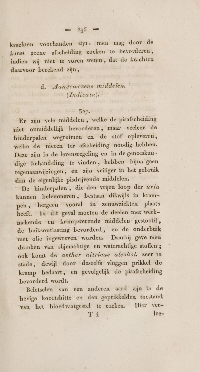 krachten voorhanden zijn: meu mag door de kunst geene afscheiding zoeken te bevorderen , indien wij niet te voren weten, dat de krachten daarvoor berekend zijn, d. MAangewezene middelen. (Indicata). 327. ! Er zin vele middelen , welke de pisafscheiding niet onmiddellijk bevorderen, maar veeleer de hinderpalen wegruimen en de stof opleveren, welke de nieren ter afscheiding noodig hebben, Deze zijn in de levensregeling en in de geneeskun- dige behandeling te vinden, hebben bijna geen tegenaanwijzingen, en zijn veiliger in het gebruik dan de eigenlijke pisdrijvende middelen. De hinderpalen , die den vrijen loop der uriz kunnen belemmeren, bestaan dikwijls in kram- pen, hetgeen vooral in zenuwziekten plaats heeft. In dit geval moeten de deelen met week makende en krampwerende middelen” gestoofd , de buiksontlasting bevorderd, en de onderbuik met olie ingewreven worden. Daarbij geve men dranken van slijmachtige en waterachtige stoffen ; ook komt de aether nitricus alcohol. zeer te stade, dewijl door deszelfs vluggen prikkel de kramp bedaart, en gevolgeljk de pisafscheiding bevorderd wordt. Beletselen van een anderen aard zijn in de hevige koortshitte en den geprikkelden toestand wan het bloedvaatgestel te zoeken, Hier ver- T 4 leen
