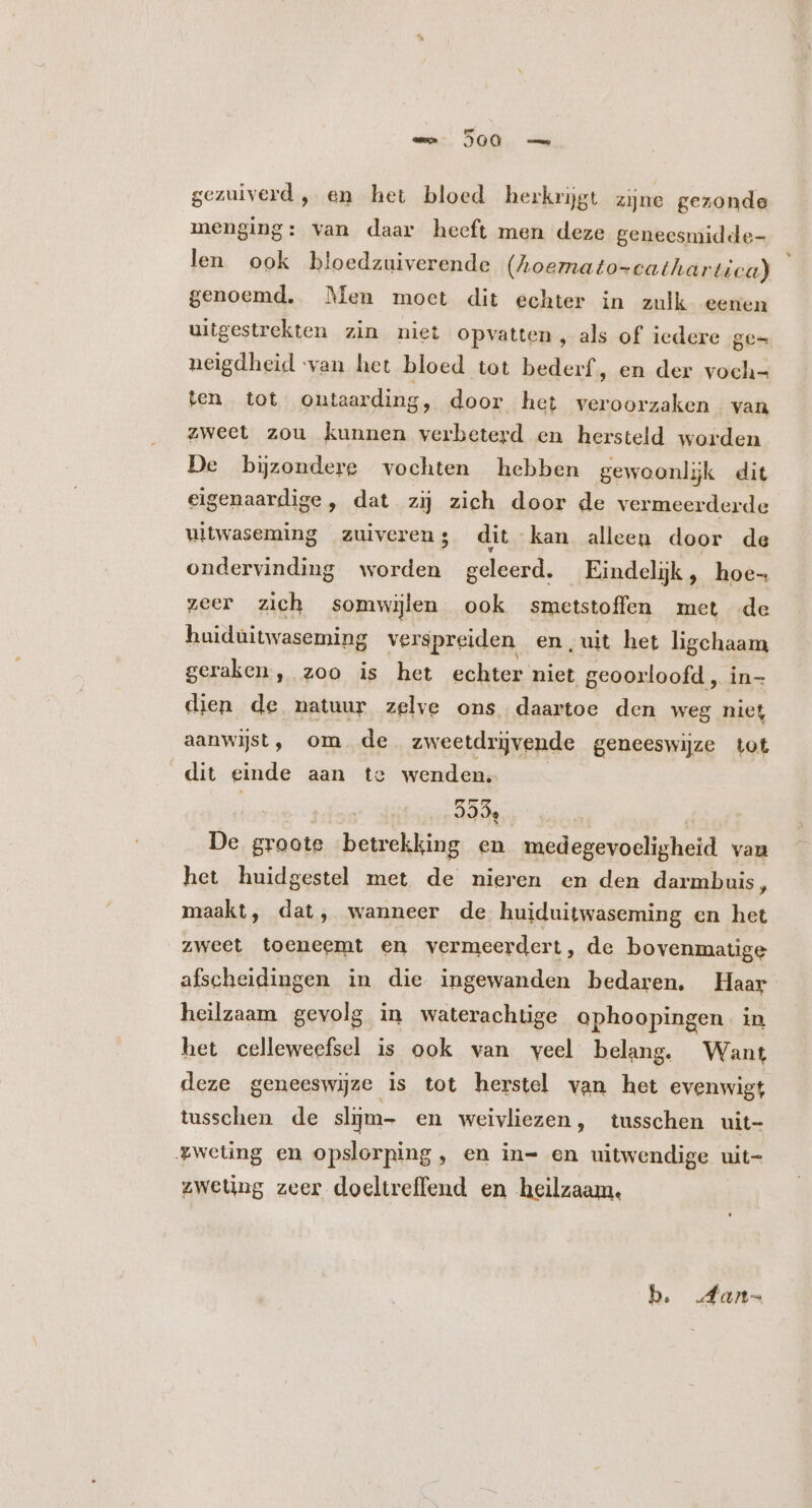 mn 500 — gezuiverd, en het bloed herkrijgt zijne gezonde menging: van daar heeft men deze geneesmidde- len ook bloedzuiverende (Ahoemato-cathartica) genoemd. Men moet dit echter in zulk eenen uitgestrekten zin niet Opvatten , als of iedere ge- neigdheid van het bloed tot bederf, en der voch- ten tot ontaarding, door het veroorzaken van zweet zou kunnen verbeterd en hersteld worden De bijzondere vochten hebben gewoonlijk dit eigenaardige , dat zij zich door de vermeerderde uitwaseming zuiverens dit kan alleen door de ondervinding worden geleerd. Eindelijk , hoe- zeer zich somwijlen ook smetstoffen met de huidüitwaseming verspreiden en,uit het ligchaam geraken, zoo is het echter niet geoorloofd , in- dien de natuur zelve ons daartoe den weg niet aanwist, om. de zweetdrijvende geneeswijze tot dit einde aan te wenden. 939, De groote betrekking en medegevoeligheid van het huidgestel met de nieren en den darmbuis, maakt, dat, wanneer de huiduitwaseming en het zweet toeneemt en vermeerdert, de bovenmatige afscheidingen in die ingewanden bedaren. Haar heilzaam gevolg in waterachtige ophoopingen | in het celleweefsel is ook van veel belang. Want deze geneeswjze is tot herstel van het evenwigt tusschen de slijm- en weivliezen, tusschen uit- £weüng en opslorping, en in- en uitwendige uit- zweting zeer doeltreffend en heilzaam. b. fan-