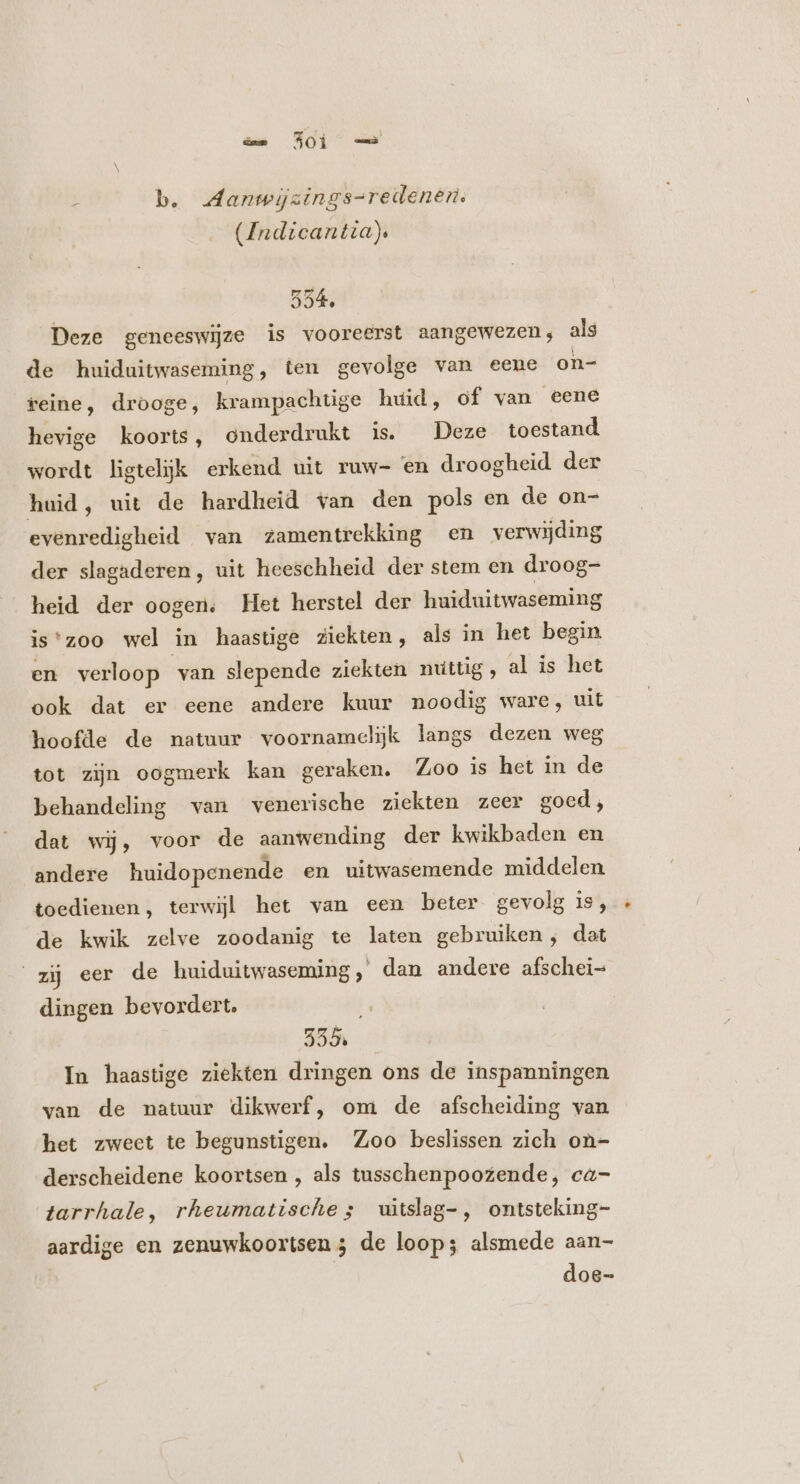 b. Aanwijzings-redenert. (Indicantia), 554. Deze geneeswijze is vooreerst aangewezen; als de huiduitwaseming, ten gevolge van eene on- reine, drooge, krampachtige huid, of van eene hevige koorts, onderdrukt is. Deze toestand wordt ligtelijk erkend uit ruw- en droogheid der huid, uit de hardheid van den pols en de on- evenredigheid van zamentrekking en verwijding der slagaderen, uit heeschheid der stem en droog- heid der oogen, Het herstel der huiduitwaseming is'zoo wel in haastige ziekten, als in het begin en verloop van slepende ziekten nuttig , al is het ook dat er eene andere kuur noodig ware, uit hoofde de natuur voornamelijk langs dezen weg tot zijn oogmerk kan geraken. Zoo is het in de behandeling van venerische ziekten zeer goed, dat wij, voor de aanwending der kwikbaden en andere huidopenende en uitwasemende middelen. toedienen, terwijl het van een beter gevolg is, de kwik zelve zoodanig te laten gebruiken, dat zij eer de huiduitwaseming, dan andere afschei= dingen bevordert. 555. In haastige ziekten dringen ons de inspanningen van de natuur dikwerf, om de afscheiding van het zweet te begunsügen. Zoo beslissen zich on- derscheidene koortsen , als tusschenpoozende, ca- tarrhale, rheumatische s uitslag-, ontsteking- aardige en zenuwkoortsen 3 de loop; alsmede aan- doe-
