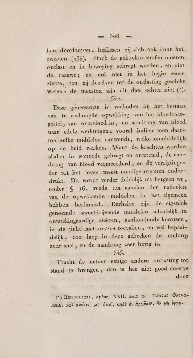 hen. doorloopen ,. beslissen zij zich ook door het. zweeten (255. Doch de gekookte stoffen moeten ontlast en in beweging gebragt worden, en niet de raauwes en ook miet in het begin eener ziekte, ten zij dezelven tot de ontlasting geschikt waren: de meesten zijn dit dan echter niet (*)e: | 43. | Deze geneeswijze is verboden bij het bestaan van te verhoogde opwekking van het bloedvaat-. gestel, van overvloed in, en aandrang van bloed naar edele werktuigen; vooral indien men daar- toe zulke middelen aanwendt, welke onmiddellijk op de huid werken. „Want de krachten worden … alsdan in wanorde gebragt en ontstemd, de aan- E drang van bloed vermeerderd, en de verrigtingen der tot het leven meest noodige organen onder- drukt. Dit wordt verder duidelijk uit hetgeen wij, onder $ 16, reeds ten aanzien der madeelen van de opwekkende middelen in het algemeen. hebben herinnerd, Derhalve zijn de eigenlijk genoemde zweetdrijvende middelen schadelijk in ontstekingáardige ziekten, aanhoudende koortsen , in de: jicht met active toevallen, en wel bepaal- delijk, zoo lang in deze gebreken de omloop zeer snel, en de aandrang, zeer hevig is. | 545. | Tracht de natuur eenige andere ontlasting tot stand te brengen, dan is het niet goed dezelve door (*) Hirrocrares, aphor. XXIL secf. 1e Hézow Qupuu- wevers xu xuvÁen), md Qd, un3È dv ipao, Hv BR py Ee