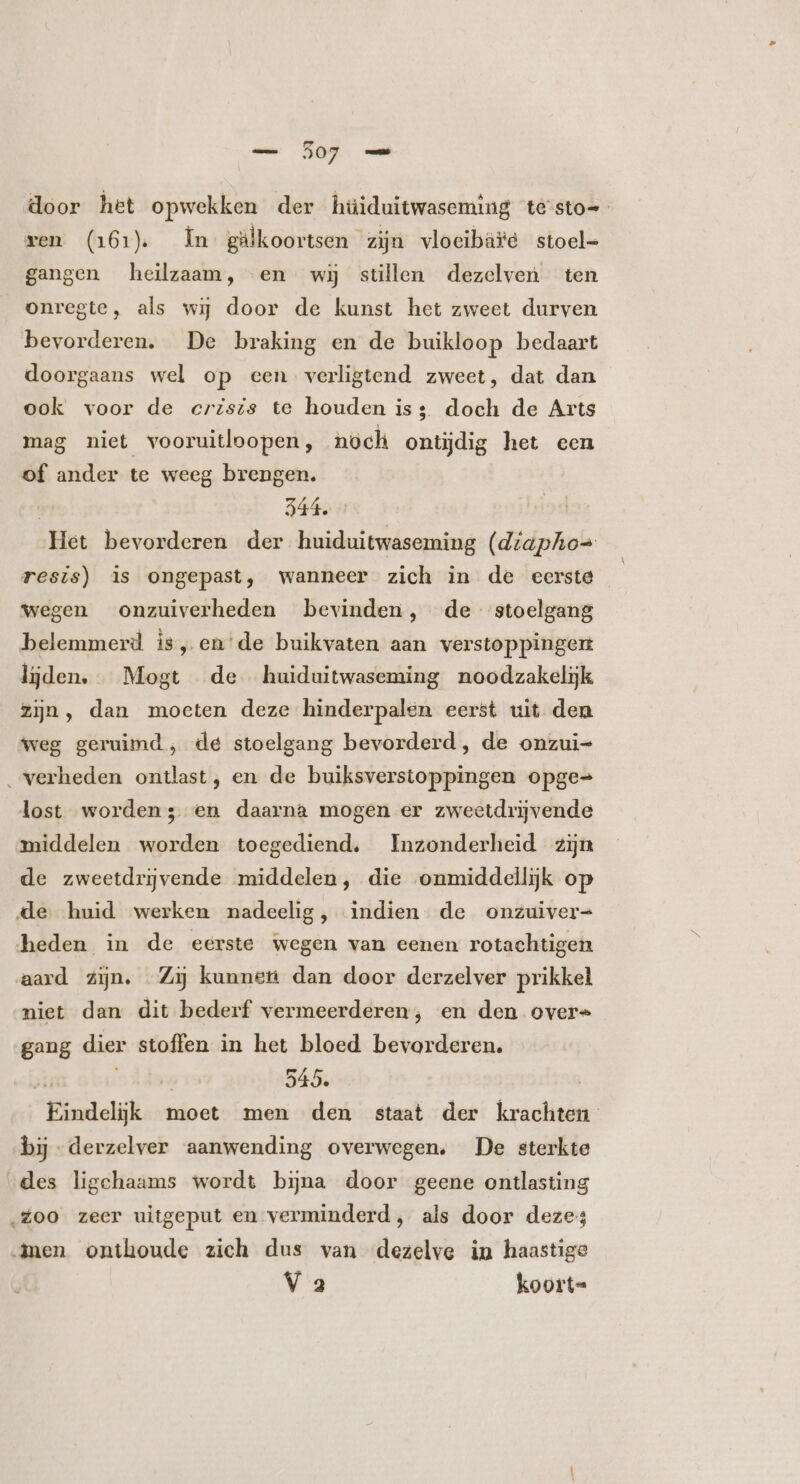 A og door het opwekken der hüiduitwasecming testo= xen (161). n gälkoortsen zijn vlocibäte stoel- gangen heilzaam, en wij stüllen dezelven ten onregte, als wij door de kunst het zweet durven bevorderen. De braking en de buikloop bedaart doorgaans wel op een verligtend zweet, dat dan ook voor de crzszs te houden iss. doch de Arts mag niet vooruitloopen, noch ontijdig het cen Of ander te weeg brengen. $44. 1 Het bevorderen der huiduitwaseming (diapho= resis) is ongepast, wanneer zich in de eerste wegen onzuiverheden bevinden, de stoelgang belemmerd is, en'de buikvaten aan verstoppingen lijden. Mogt de huiduitwaseming noodzakelijk zijn, dan moeten deze hinderpalen eerst uit den weg geruimd , de stoelgang bevorderd, de onzui= . verheden ontlast, en de buiksverstoppingen opge- lost worden; en daarna mogen er zweetdrijvende middelen worden toegediend, Inzonderheid zijn de zweetdriĳvende middelen, die onmiddellijk op de huid werken nadeelig, indien de onzuiver= heden in de eerste wegen van eenen rotachtigen aard zijn. Zij kunnen dan door derzelver prikkel niet dan dit bederf vermeerderen; en den overs gang dier stoffen in het bloed bevorderen. ji ^d 545. | Eindelijk moet men den staat der krachten bij -derzelver aanwending overwegen. De sterkte des ligchaams wordt bina door geene ontlasting ‚Zoo zeer uitgeput en verminderd, als door deze; men onthoude zich dus van dezelve in haastige V 3 koort=
