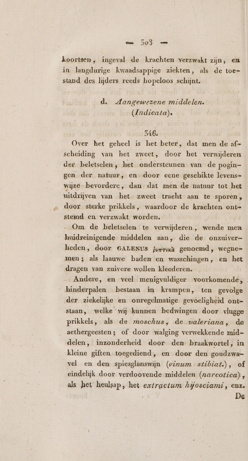 koortsen , ingeval de krachten verzwakt zijn, em in langdurige kwaadsappige ziekten, als de toe- stand des lijders reeds hopeloos schijnt. d. Aangewezene middelen. (4ndicata). 546. | 3 Over het geheel is het beter, dat men de af- scheiding van het zweet, door het verwijderen der beletselen , het ondersteunen van de pogin- gen der natuur, en. door eene geschikte levens- wijze- bevordere, dan dat men de natuur tot het uitdrijven van het zweet tracht aan te sporen, door sterke prikkels, waardoor de krachten ont- stemd en verzwakt worden. | Om de beletselen te verwijderen, wende men huidreinigende middelen aan, die de onzuiver- heden, door GALENUS lvrria genoemd, wegne= men; als laauwe badem en wasschingen, en het dragen van zuivere wollen kleederen. Andere, en veel menigvuldiger voorkomende, hinderpalen bestaan in krampen, ten gevolge der ziekelijke en onregelmatige gevoeligheid ont- staan, welke ‘wij kunnen bedwingen door vlugge prikkels, als de moschus, de valeriana, de aethergeesten; of door walging verwekkende mid- delen, inzonderheid door dem braakwortel, in kleine giften toegediend, en door den goudzwa- vel en den spiesglanswijn (vinum stibiat.), of eindelijk door verdoovende middelen (narcotica), als het heulsap, het extractum Agosciamz , enz.
