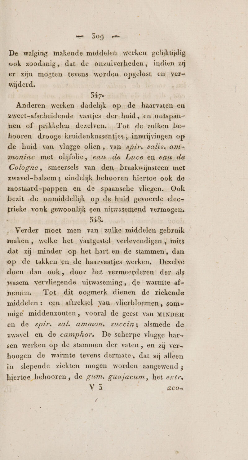 wm. JOG . De walging makende middelen werken gehjktydig ook zoodanig, dat de onzuiverheden, indien zj er zijn mogten tevens worden opgelost en ver- wijderd. Anderen werken dadelijk. op de haarvaten en zweet-afscheidende vaatjes der huid, en ontspan- nen of prikkelen dezelven, Tot de zulken be- hooren drooge kruidenkussentjes , inwrijvingen op de huid van vlugge olien, van spzr. salis. am- z1oníac met olijfolie, eau de Luce en eau de Cologne, smeersels van den. braakwijnsteen met zwavel-balsem ; eindelijk behooren hiertoe ook de mostaard-pappen en de spaansche vliegen. Ook bezit de onmiddellijk op de huid gevoerde elec- trieke vonk gewoonlijk een uitwasemend vermogen. 340. ... | s Verder moet men van zulke middelen gebruik maaken , welke het vaatgestel verlevendigen , mits dat zij minder op het hart en de stammen, dan op de takken en de haarvaatjes werken. Dezelve doen dan ook, door het vermeerderen’ der als wasem vervliegende uitwaseming, de warmte af- nemen. —_ Tot dit oogmerk dienen de riekende middelen: een aftreksel van vlierbloemen, som- mige middenzouten, vooral de geest van MINDER en de spir. sal ammon. succin; alsmede de zwavel en de camphor. De scherpe vlugge hars sen werken op de stammen der vaten, en zij ver- hoogen de warmte tevens dermate, dat zij alleen in slepende ziekten mogen worden aangewend 3 hiertoe behooren, de gum. guajacum , het extr, V3 (C0 L