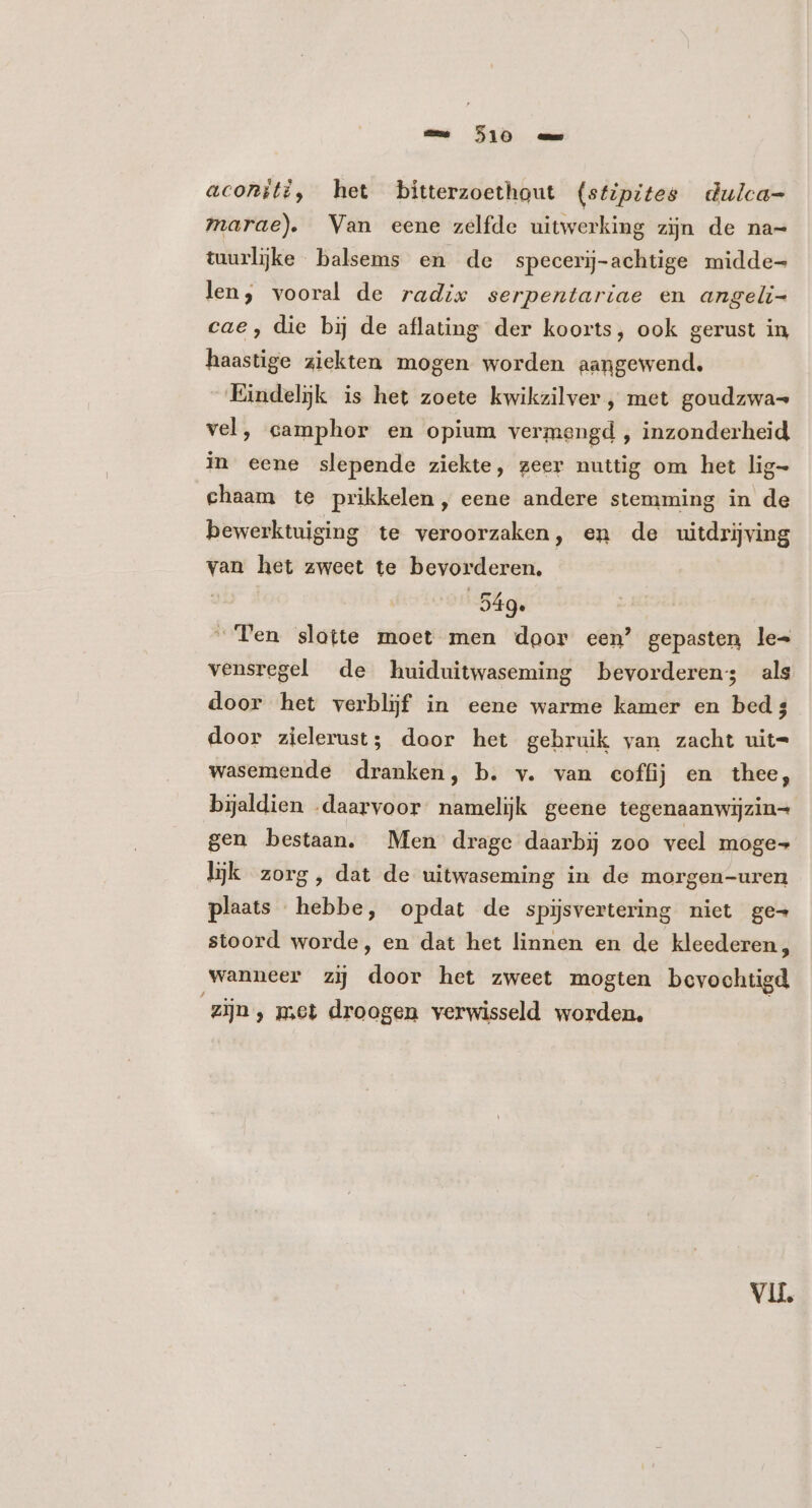 aconiti, het bitterzoethout (stipites dulca- marae). Van eene zelfde uitwerking zijn de na- tuurljke balsems en de specerij-achtige midde len, vooral de radix serpentariae en angeli- cae, die bij de aflating der koorts, ook gerust in haastige ziekten mogen worden aangewend. Eindelijk is het zoete kwikzilver , met goudzwa= vel, camphor en opium vermengd , inzonderheid in eene slepende ziekte, zeer nuttig om het lig- chaam te prikkelen, eene andere stemming in de bewerktuiging te veroorzaken, en de uitdrijving van het zweet te bevorderen. | 549. “Ten slotte moet men door een’ gepasten le^ vensregel de huiduitwaseming bevorderen; als door het verblijf in eene warme kamer en bed; door zielerust; door het gebruik yan zacht uit- wasemende dranken, b. v. van coffij en thee, bijaldien .daarvoor namelijk geene tegenaanwijzin= gen bestaan, Men drage daarbij zoo veel moge lijk zorg, dat de uitwaseming in de morgen-uren plaats hebbe, opdat de spijsvertering niet ge- stoord worde, en dat het linnen en de kleederen, wanneer zij pe het zweet mogten bevochtigd zijn, met droogen verwisseld worden. Vl.