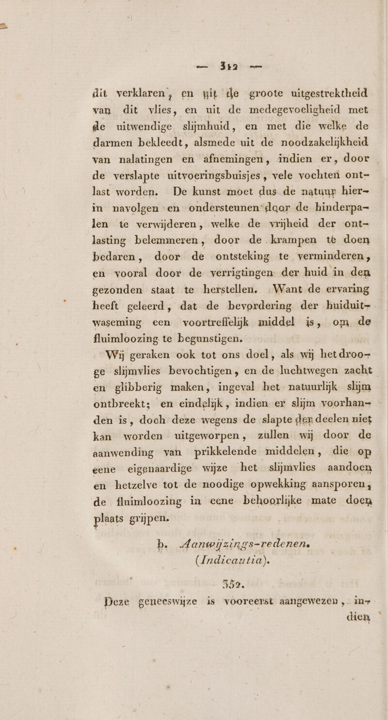 Ji — dit verklaren, en wit de groote uitgestrektheid van dit vlies, en uit de medegevoeligheid met de uitwendige slijmhuid, en met die welke de darmen bekleedt, alsmede uit de noodzakelijkheid van nalatingen en afnemingen, indien er, door de verslapte uitvoeringsbuisjes, vele vochten ont- last worden. De kunst moet dus de natuur hier- in navolgen en ondersteunen slgor de hinderpa- len te verwijderen, welke de vrijheid der ont- lasting belemmeren, door de krampen te doen bedaren, door de ontsteking te verminderen, en vooral door de verrigtingen der huid in den gezonden staat te herstellen. . Want de ervaring heeft geleerd , dat de bevordering der huiduit- waseming een voortreffelijk middel is, om de fluimloozing te begunstigen. Wij geraken ook tot ons doel, als wij het dinis ge slijmvlies bevochtigen, en de luchtwegen zacht en glibberig maken, ingeval het natuurlijk slijm ontbreekt; en eindelijk, indien er slijm voorhan- den is, doch deze wegens de slapte der deelen niet kan worden uitgeworpen, zullen wij door de aanwending van prikkelende middelen, die op eene eigenaardige wijze het slijmvlies aandoen en hetzelve tot de noodige opwekking aansporen; de fluimloozing in eene behoorlijke mate doen plaats grijpen. b. danwijzings-redenen. (Indicantia). Deze geneeswijze is vooreerst aangewezen,. in-- | dien