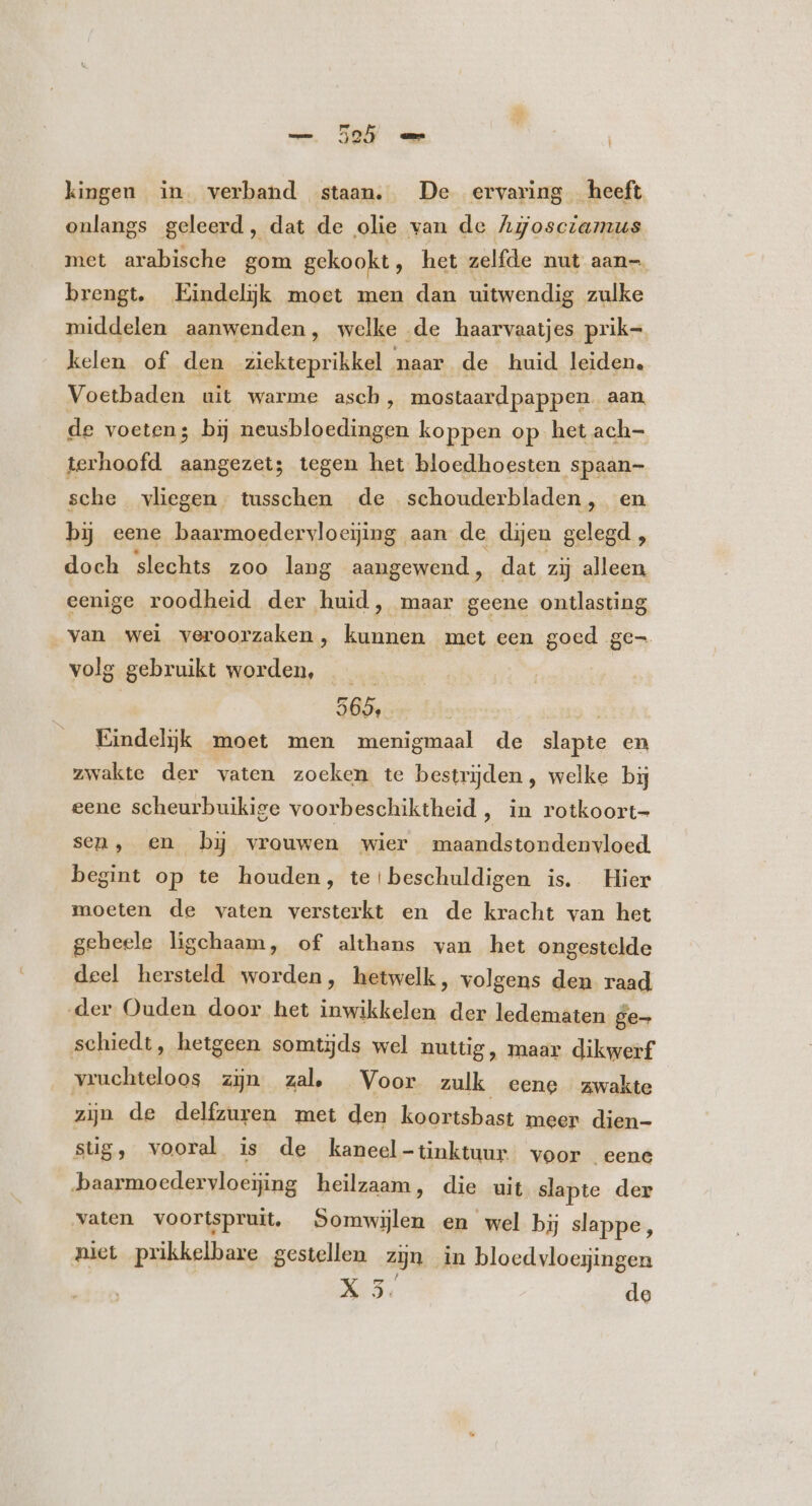 ] kingen in verband staan. De ervaring heeft onlangs geleerd, dat de olie van de Agosczazus met arabische gom gekookt, het zelfde nut aan-. brengt, Eindelijk moet men dan uitwendig zulke middelen aanwenden, welke de haarvaatjes prik= kelen of den ziekteprikkel naar de huid leiden. Voetbaden uit warme asch, mostaard pappen aan. de voeten P bij neusbloedingen koppen op het ach- terhoofd aangezet; tegen het bloedhoesten spaan- sche vliegen tusschen de schouderbladen, en bi eene baarmoedervloeijing aan de dijen gelegd, doch slechts zoo lang aangewend , dat zij alleen eenige roodheid der huid, maar geene ontlasting van wel veroorzaken, kunnen met een goed ge volg gebruikt worden, — | 565, Eindelijk moet men menigmaal de aante en zwakte der vaten zoeken te bestrijden , welke bij eene scheurbuikige voorbeschiktheid , in rotkoort- sen, en bi vrouwen wier maandstondenvloed begint op te houden, te!beschuldigen is. Hier moeten de vaten versterkt en de kracht van het gebeele ligchaam, of althans van het ongestelde deel hersteld worden, hetwelk, volgens den raad der Ouden door het inwikkelen der ledematen ge- schiedt, hetgeen somtijds wel nuttig, maar dikwerf vruchteloos zijn zal, Voor zulk eene zwakte zijn de delfzuren met den koortsbast meer dien- süg, vooral is de kaneel-tinktuur voor eene baarmoedervloejing heilzaam, die uit slapte der vaten voortspruit, Somwijlen en wel bij slappe, niet prikkelbare gestellen zijn in bloedvloejingen X3. de