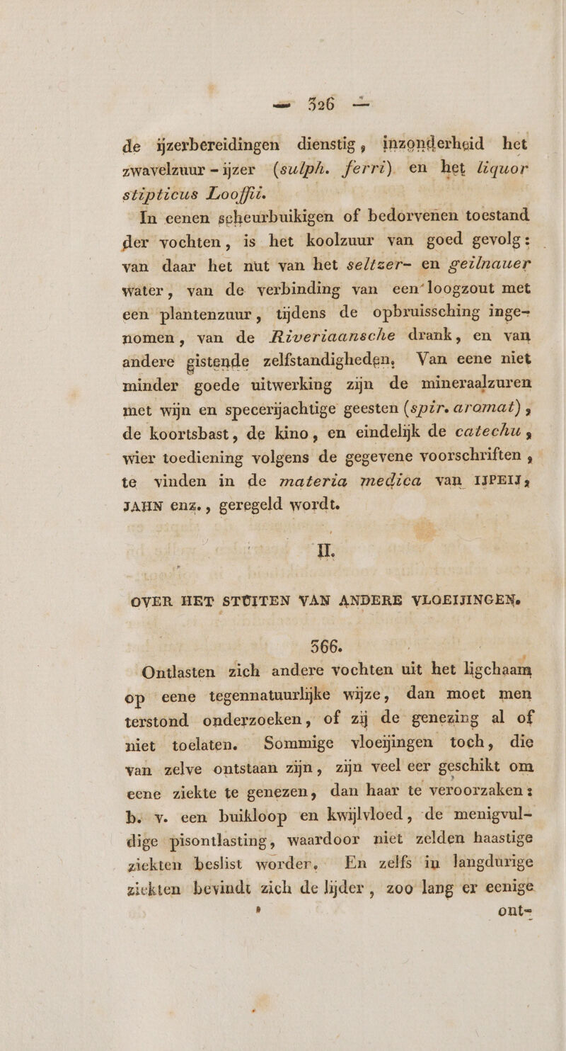 de ijzerbereidingen dienstig, inzonderheid het zwavelzuur -izer (sulph. ferri) en het liquor stipticus Looff. | In eenen seheurbuikigen of bedorvenen toestand der vochten, is het koolzuur van goed gevolg: van daar het nut van het se//zer- en geiinauer water, van de verbinding van een‘loogzout met een plantenzuur, tijdens de opbruissching inge- nomen, van de Riveriaansche drank, en van andere gistende zelfstandigheden, Van eene niet minder goede uitwerking zijn de mineraalzuren met wijn en specerijachtige geesten (spir aromat) , de koortsbast, de kino, en eindelijk de catechu;, wier toediening volgens de gegevene voorschriften , te vinden in de materia medica van IJPEIJ; JAHN enz., geregeld wordt. H. OVER HET STOITEN VAN ANDERE VLOEIJINGEN, 566. Ontlasten zich andere vochten uit het ligchaam op eene tegennatuurljke wijze, dan moet men terstond onderzoeken, of zij de genezing al of niet toelaten. Sommige vloejingen toch, die van zelve ontstaan zijn, zijn veel eer geschikt om eene ziekte te genezen, dan haar te veroorzaken s b. v. een buikloop en kwijlvloed, de menigvul- dige pisontlasting, waardoor niet zelden haastige ziekten beslist worder, En zelfs in langdurige ziekten bevindt zich de lijder , zoo lang er eenige x ont=
