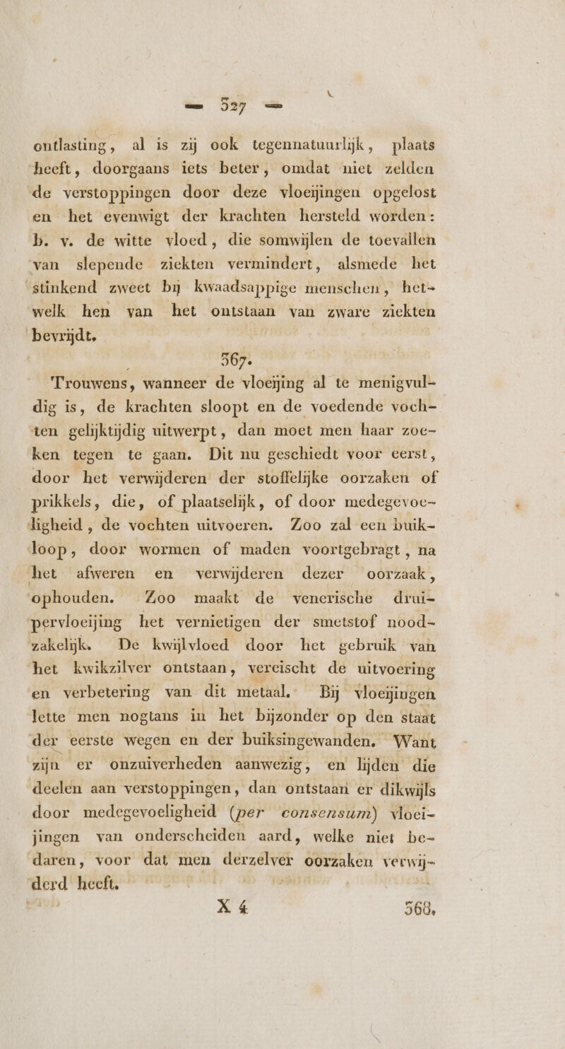 r ontlasting, al is zij ook tegennatuurlijk, plaats heeft, doorgaans iets beter, omdat niet zelden de verstoppingen door deze vloeijingen opgelost en het evenwigt der krachten hersteld worden: b. v. de witte vloed, die somwijlen de toevallen van slepende ziekten vermindert, alsmede het ‘stinkend zweet bg kwaadsappige menschen, het- welk hen van het ontstaan van zware zieken bevrijdt, 567. Trouwens, wanneer de vloeging al te menigvul- dig is, de krachten sloopt en de voedende voch- ten gelijktijdig uitwerpt, dan moet men haar zoe- ken tegen te gaan. Dit nu geschiedt voor eerst, door het verwijderen der stoffelijke oorzaken of prikkels, die, of plaatselijk, of door medegevoc- digheid , de vochten uitvoeren. Zoo zal een buik- loop, door wormen of maden voortgebragt, na het afweren en verwijderen dezer oorzaak, ophouden. Zoo maakt de venerische drui- pervloeijing het vernietigen der smetstof nood- zakeljk. De kwylvloed door het gebruik van het kwikzilver ontstaan, vereischt de uitvoering en verbetering van dit metaal. Bj vloegingen lette men nogtans in het bijzonder op den staat der eerste wegen en der buiksingewanden. Want zijn er onzuiverheden aanwezig, en lijden die deelen aan verstoppingen, dan ontstaan er dikwijls door medegevoeligheid (per consensum) wloei- jingen van onderscheiden aard, welke niei be- daren, voor dat men e pec oorzaken bk. E heeft. | | X 4 268.