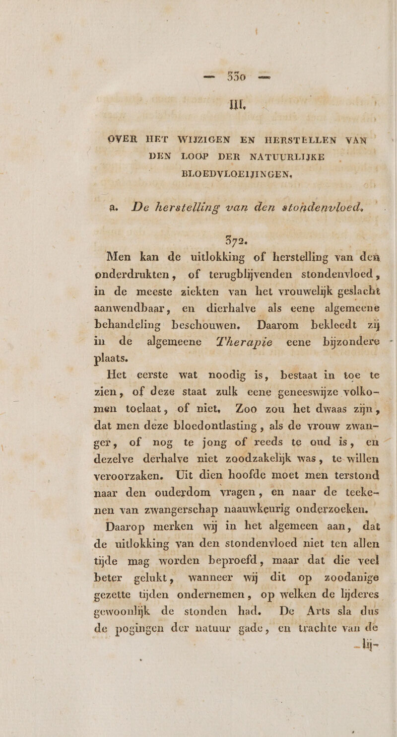 OVER HET WIJZIGEN EN HERSTELLEN VAN DEN LOOP DER NATUURLIJKE BLOEDVLOEIJINGEN, a. De herstelling van den stohdenvloed, 372. | Men kan de uitlokking of herstelling van dea onderdrukten, of terugbljvenden stondenvloed, in de meeste ziekten van het vrouwelijk geslacht aanwendbaar, en dierhalve als eene algemeene behandeling beschouwen. Daarom bekleedt zij in de algemeene Therapie eene bijzondere plaats. Het eerste wat noodig is, bestaat in toe te zien, of deze staat zulk eene geneeswijze volko- men toelaat, of niet, Zoo zou het dwaas zijn, dat men deze bloedontlasting , als de vrouw zwan- gef, of nog te jong of reeds te aud is, en dezelve derhalve niet zoodzakelijk was, te willen veroorzaken. Uit dien hoofde moet men terstond naar den ouderdom vragen ‚ en naar de tecke- nen van zwangerschap naauwkeurig onderzoeken. Daarop merken wij in het algemeen aan, dat de uitlokking van den stondenvloed niet ten allen tijde mag worden beproefd, maar dat die veel beter gelukt, wanneer wij dit op zoodanige gezette tijden ondernemen, op welken de lijderes gewoonlijk de stonden had. De Arts sla dus de pogingen der natuur gade, en trachte van de --