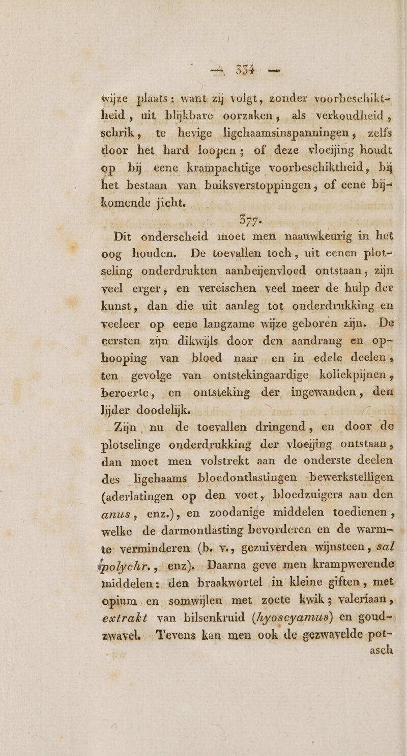 wijze plaats: want zij volgt, zonder voorbeschikt- heid, uit blijkbare oorzaken, als verkoudheid ; schrik, te hevige ligchaamsinspanningen, zelfs door het hard loopen; of deze vwloeijing houdt op bij eene krampachtige voorbeschiktheid, bij het bestaan van buiksverstoppingen ; of eene bij komende jicht. Dit onderscheid moet men naauwkeurig in het oog houden. De toevallen toch, uit eenen plot- seling onderdrukten aanbeijenvloed ontstaan; zijn veel erger; en vereischen veel meer de hulp der kunst, dan die uit aanleg tot onderdrukking en veeleer. op eene langzame wijze geboren zijn. De. eersten zijn dikwijls door den aandrang en op- hooping van bloed naar en in edele deelen , ten gevolge van ontstekingaardige koliekpijnen 4 beroerte, en. ontsteking der ingewanden , den lijder doodelijk. Zijn nu de toevallen dringend, e en dias de plotselinge onderdrukking der vloeging ontstaan, dan moet men volstrekt aan de onderste deelen des ligehaams bloedontlastingen ‘bewerkstelligen (aderlatingen op den voet, bloedzuigers aan den anus, enz.), en zoodanige middelen toedienen, welke de darmontlasting bevorderen en de warm- . te: verminderen. (b. v., gezuiverden wijnsteen , saf ipolychr. , enz) „Daarna geve men krampwerende middelen: den braakwortel in kleine giften , met opium en somwijlen met zoete kwik; valeriaan, extrakt van bilsenkruid (Ayoscyamus) en goud- zwavel, Tevens kan men ook de gezwavelde pot- asch