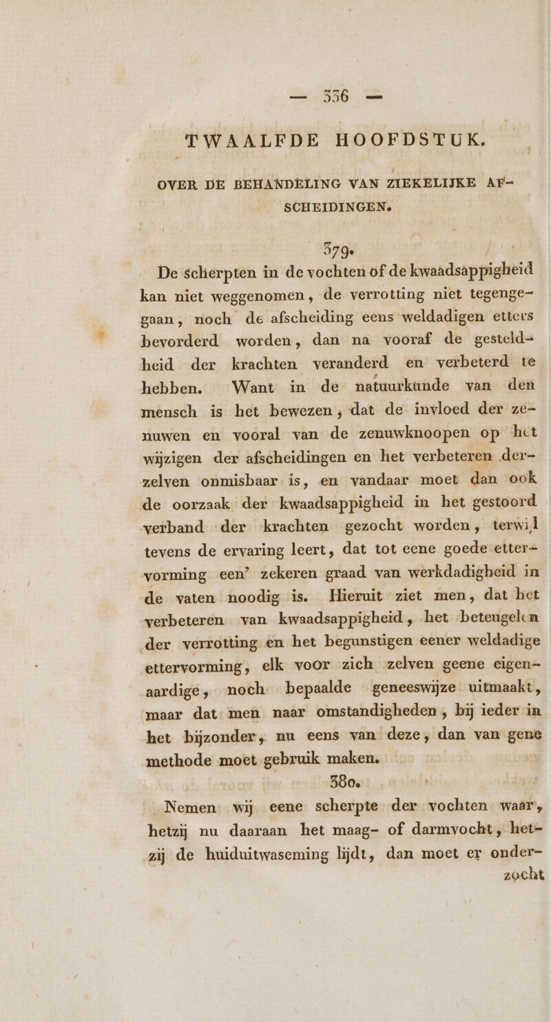 TWAALFDE HOOFDSTUK. OVER DE BEHANDELING VAN ZIEKELIJKE AF- SCHEIDINGEN, | 579. | De sclierpten in de vochten of de Deo kan niet weggenomen, de verrotting niet tegenge- gaan, noch de afscheiding eens weldadigen etters bevorderd worden, dan na vooraf de gesteld- heid der krachten veranderd en verbeterd te hebben. Want in de natuurkunde van den mensch is het bewezen, dat de invloed der ze- nuwen en vooral van de zenuwknoopen op het wijzigen der afscheidingen en het verbeteren der- zelven onmisbaar is, en vandaar moet dan ook de oorzaak der kwaadsappigheid in het gestoord verband der krachten gezocht worden, terwil tevens de ervaring leert, dat tot eene goede etter- vorming een’ zekeren graad van werkdadigheid in de vaten noodig is. Hieruit ziet men, dat het verbeteren van kwaadsappigheid , het beteugelen der verrotting en het begunstigen eener weldadige ettervorming, elk voor zich zelven geene eigen- aardige, noch. bepaalde geneeswijze uitmaakt, maar dat men naar omstandigheden , bij ieder in het bijzonder, nu eens van deze, dan van gene methode moet gebruik maken. J | | 500. Nemen: wij eene scherpte der vochten waar, hetzij nu daaraan het maag- of darmvocht, het- zij de huiduitwaseming lijdt, dan moet er onder- zocht