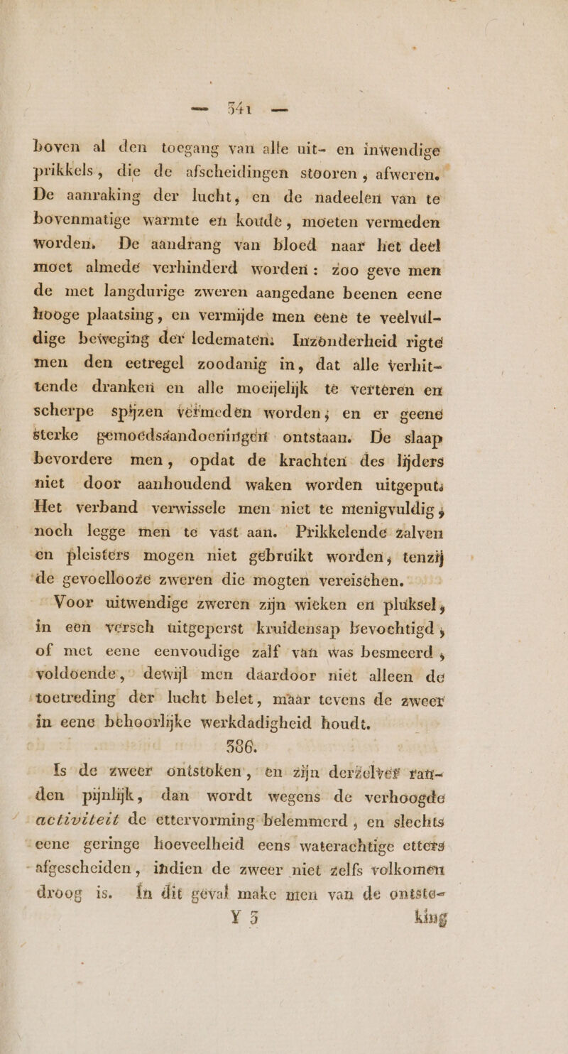 boven al den toegang van alte uit- en inwendige prikkels, die de afscheidingen stooren , afweren. De aanraking der lucht, en de nadeelen van te bovenmatige warmte en koude, moeten vermeden worden, De aandrang van bloed naar hiet deel moet almede verhinderd worderi: zoo geve men de met langdurige zweren aangedane beenen eene hooge plaatsing, en vermijde men eene te veelvul- dige beweging der ledematen: Inzonderheid rigte men den eetregel zoodanig in, dat alle verhit- tende dranken en alle moeijelijk te verteren en scherpe spijzen iéfmeden worden; en er geene sterke gernoédsdandoeningeén ontstaan, De slaap bevordere men, opdat de krachten des lijders niet door aanhoudend waken worden uitgeput Het verband verwissele men niet te menigvuldig ; noch legge men te vast aan. Prikkelende zalven en pleisters mogen niet gebruikt worden; tenzij ‘de gevoellooze zweren die mogten vereischen. Voor uitwendige zweren zijn wieken en pluksel, in een versch uitgeperst kruidensap bevochtigd; of met eene eenvoudige zalf van was besmeerd , voldoende, dewijl men daardoor niet alleen de ‘toetreding der lucht belet, maar tevens de zweer in eene behoorlijke werkdadigheid houdt. d 506. Is de zweer onistoken, en zijn derzelver rati- den pijnlijk, dan wordt wegens de verhoogde activiteit de ettervorming belemmerd , en slechts eene geringe hoeveelheid eens waterachtige etters afgescheiden, indien de zweer niet zelfs volkomen droog is. n dit geval make men van de ontste- Y 5 king