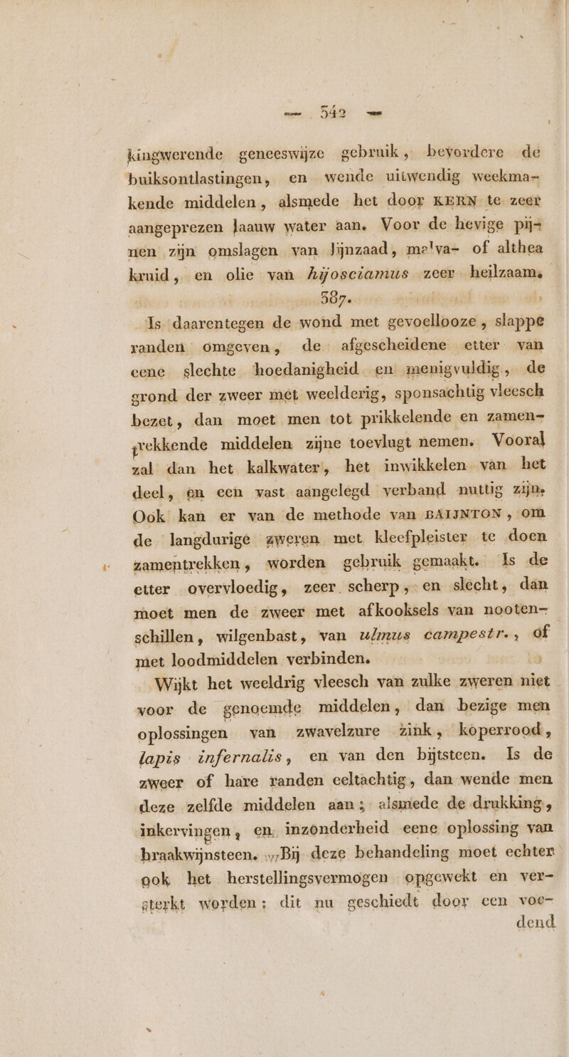 kingwerende geneeswijze gebruik „ bevordere de buiksontlastingen, en wende uitwendig weekma- kende middelen, alsmede het door KERN te zeer aangeprezen laauw water aan. Voor de hevige pij= nen zijn omslagen van Jijnzaad, me'va- of althea kruid, en olie van Agosctamus zeer heilzaam: | 597. Jil Is daarentegen de wond met varoalnens , slappe randen omgeven, de afgescheidene etter van eene slechte ‘hoedanigheid en menigvuldig, de grond der zweer met weelderig, sponsachtig vleesch bezet, dan moet men tot prikkelende en zamen- gekkende middelen zijne toevlugt nemen. Vooral zal dan het kalkwater, het inwikkelen. van het deel, en een wast aangelegd verband nuttig zijn. Ook kan er van de methode van BAIJNTON ‚om de langdurige zweren met kleef pleister te doen zamentrekken, worden gebruik gemaakt. Is de etter overvloedig, zeer. scherp; “en slecht, dan moet men de zweer met afkooksels van nooten- schillen, wilgenbast, van u/mus campestr., of met loodmiddelen verbinden. Wijkt het weeldrig vleesch van zulke zweren niet . voor de genoemde middelen, dan bezige men oplossingen van zwavelzure zink, koperrood, lapis infernalis, em van den bijtsteen. Is de zweer of hare randen eeltachtig, dan wende men deze zelfde middelen aan; olsmede de drukking, inkervingen , en. inzonderbeid eene oplossing van braakwijnsteen. .,;Bij deze behandeling moet echter ook het herstellingsvermogen opgewekt en ver- gterkt worden; dit nu geschiedt door cen voe- dend