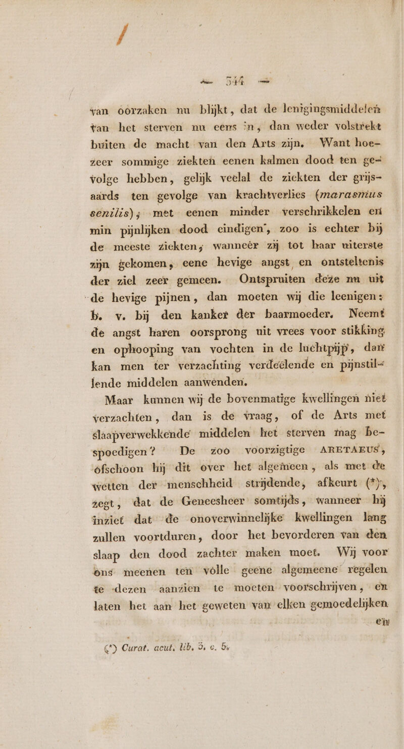 ; my a wan oorzaken nu blijkt, dat de lenigingsmiddeten tan het sterven nu eens n, dan weder volstrekt buiten de macht van den Arts zijn. Want hoe- zeer sommige ziekten eenen kalmen dood ten ge- volge hebben, gelijk veelal de ziekten der grys- aards ten gevolge van krachtverlies (marasmus senilis); met eenen minder verschrikkelen eri min pijnlijken dood eindigen’, zoo is echter by de meeste ziekten; wanneér z3 tot haar uiterste zijn gekomen, eene hevige angst, en ontsteltenis der ziel zeer gemeen. Ontspruiten deze nu uit „de hevige pijnen, dan moeten wij die leenigen: b. v. bij den kanker der baarmoeder. Neemt de angst haren oorsprong uit vrees voor stikking en ophooping van vochten in de luchtpijp , dart kan men ter verzachting verdeélende en poe lende middelen aanwénden. Maar kannen wij de bovenmatige kwellingen niet verzachten, dan is de vraag, of de Arts met slaapverwekkende middelen het sterven tag be- spoedigen ? De zoo voorzigtige ARETAEUS, ofschoon hij dit over het algemeen, als met de wetten der menschheid strjdende, afkeurt (*y, zegt, dat de Geneesheer somtijds, wanneer hij inziet dat de onoverwinnelijke kwellingen lang zullen voortduren, door het bevorderen van den slaap den dood zachter maken moet. Wij voor ens meenen teu vólle geene algemeene regelen te -dezen aanzien te moeten voorschrijven, em laten het aan het geweten van elken gemoedelijken. _ ei €) Curat. acut. lib, 5, c. 5