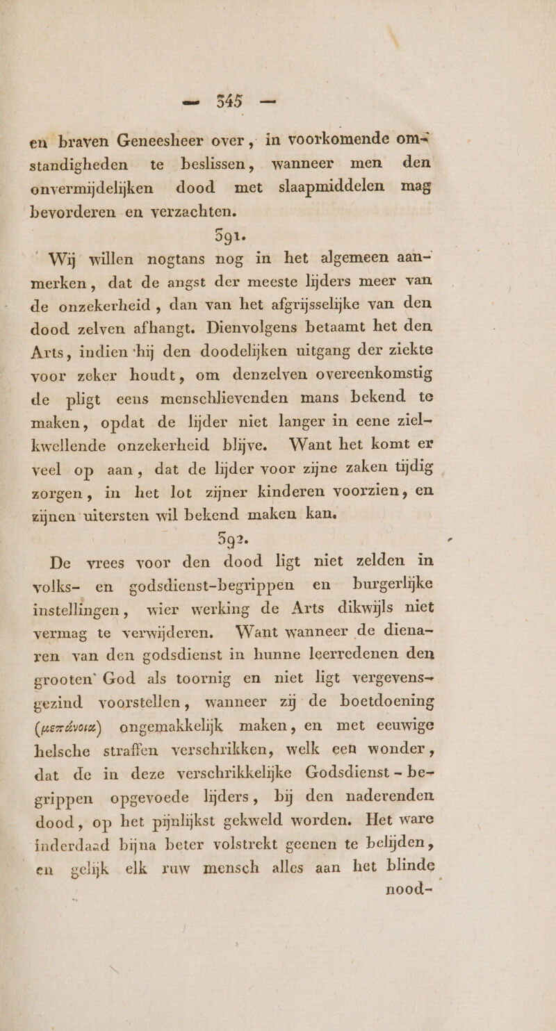 en braven Geneesheer over, in voorkomende om standigheden te beslissen, wanneer men den onvermijdeljken dood met slaapmiddelen mag bevorderen en verzachten. 291. Wij willen nogtans nog in het algemeen aan- merken, dat de angst der meeste lijders meer van de onzekerheid , dan van het afgrijsselijke van den dood zelven afhangt. Dienvolgens betaamt het den Arts, indien ‘hij den doodelijken uitgang der ziekte voor zeker houdt, om denzelven overeenkomstig de pligt eens menschlievenden mans bekend te maken, opdat de lijder niet langer in eene ziel- kwellende onzekerheid blijve. Want het komt er veel op aan, dat de lijder voor zijne zaken tydig zorgen, in het lot zijner kinderen voorzien, en zijnen uitersten wil bekend maken kan. 292. De vrees voor den dood ligt niet zelden in volks- en godsdienst-begrippen en burgerlijke instellingen, wier werking de Arts dikwijls niet vermag te verwijderen. Want wanneer de diena- ren van den godsdienst in hunne leerredenen den grooten’ God als toornig en niet ligt vergevens- gezind voorstellen, wanneer zij de boetdoening (uezdvoi) ongemakkelijk maken, en met eeuwige helsche straffen verschrikken, welk een wonder, dat de in deze verschrikkelijke Godsdienst - be- grippen opgevoede lijders, bij den naderenden dood, op het pijnlijkst gekweld worden. Het ware inderdaad bijna beter volstrekt geenen te belijden, en gelijk elk ruw mensch alles aan het blinde nood-
