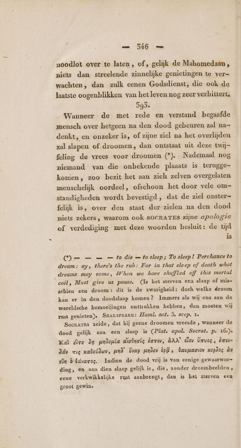 noodlot over te laten , of, gelijk de Mahomedaan , niets dan streelende zinneljke genietingen te ver- wachten, dan zulk eenen Godsdienst, die ook de laatste oogenblikken van het leven nog zeer verbittert. 595. | Wanneer de met rede en verstand begaafde mensch over hetgeen na den dood gebeuren zal na- denkt, en onzeker is, of zijne ziel na het overlijden zal slapen of droomen, dan ontstaat uit deze twij- feling de vrees voor droomen (*). Nademaal nog niemand van die onbekende plaaats is terugge komen, zoo bezit het aan zich zelven overgelaten menschelijk oordeel, ofschoon het door vele om- standigheden wordt bevestigd, dat de ziel onster- felijk is, over den staat der zielen na den dood niets zekers, waarom ook sOCRATES zijne apologie of verdediging met deze woorden besluit: de tijd is D= — — — to die — to sleep ; To sleep! Perchance to dream: ay, there's the rub: For in that sleep of death what dreams may come, When we have shuffled off this mortal coil, Must give us pause. (Is het sterven een slaap of mis- schien een droom: dit is de zwarigheid: doch welke droom kan er in den doodslaap komen? Immers als wij ons aan de wereldsche bemoeijingen onttrokken hebben, dan moeten wij rust genieten). SHAKSPEARE: Haml, act. 5. sccp. 1. SocrarEs zeide, dat hij geene droomen vreesde , wanneer de dood gelijk aan een slaap is (Plat. apol. Socrat. p. 16.) Kb dee du wxDepám dladnotg êovu, LAM lov Ümvog, êrrer 3áy mig vubelduv, mud dvup pudev pd , Özvpuriov wepdos dy £4 0 Odvaroe, Indien de dood vrij is van eenige gewaarwor= ding, en aan dien slaap gelijk is, die, zonder droombeelden , eene verkwikkelijke rust aanbrengt, dan is het sterven een groot gewin.