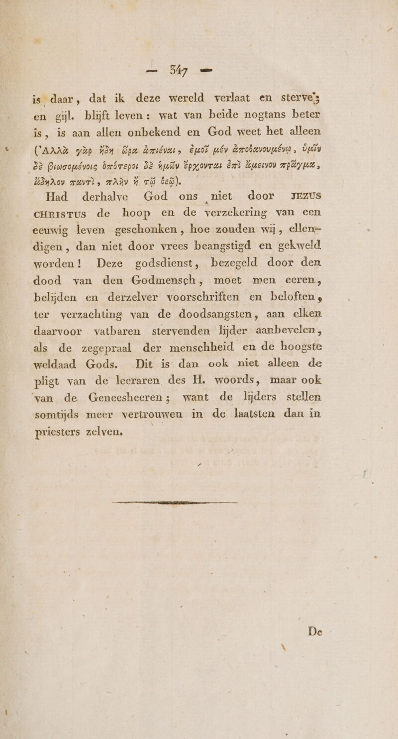 — je is daar, dat ik deze wereld verlaat en sterve’s en gil. blijft leven : wat van beide nogtans beter is, is aan allen onbekend en God weet het alleen (AAAR yàp 324 pa Amiévurs Bd mv Amouvovuius, rds bj 82 Prwoogévoig bmóvepor 38 july Epyovrus ézri Euewow mp um, L3yuAoV zuvrì, TAX 34 TO bei). Had derhalve God ons niet door JEZUS cHnIisTUs de hoop en de verzekering van een eeuwig leven geschonken, hoe zouden wij, ellen- digen , dan niet door vrees beangstigd en gekweld. worden! Deze godsdienst, bezegeld door den. dood van den Godmensch, moet men eeren, belijden en derzelver voorschriften en beloften, ter verzachting van de doodsangsten, aan elken daarvoor vatbaren stervenden lijder aanbevelen, als de zegepraal der menschheid en de hoogste weldaad Gods. Dit is dan ook niet alleen de pligt van de leeraren des H. woords, maar ook ‘van de Geneesheeren; want de lijders stellen somtijds meer vertrouwen in de laatsten dan in priesters zelven. |