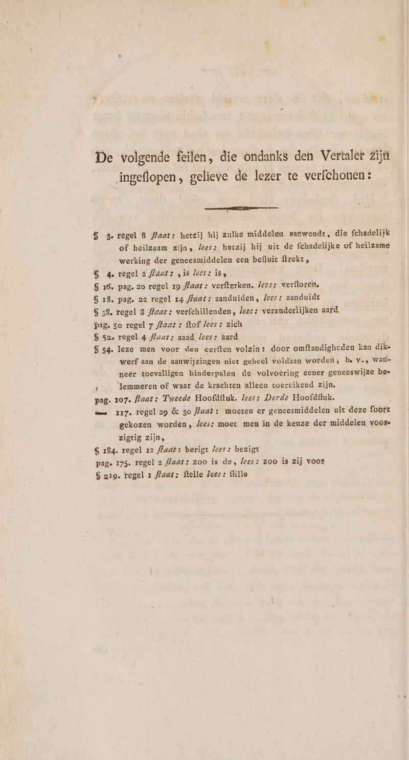 De volgende feilen, die ondanks den Vertaler Zijn ingeflopen, gelieve de lezer te verfchonen: | 6 4.regel 8 fFaats hetzij hij zulké middelen samwendt, die fchadelijk of heilzaam zijn» /ees: hetzij hij uit de fchadelijke of heilzame werking der geneesmiddelen een befluit ftrekt , &amp; 4 regel à fláats „is lees: iss S 16. pag. 20 regel 19 /7aat : verfterken. /ée5: verftorcn. S 18. pag. 22 regel 14 ffaat: aanduiden, /ees: aanduidt $ 58. regel 8 ffaats verfchillenden, jees :: veranderlijken aard Pag. so regel 7 /Zaat : ftof lees : zich S 52, regel 4 ffaats aaad lees: aard S 54. leze men voor den eerften volzin: door omftandigheden kan dike werf aan de aanwijzingen niet geheel voldaan worde; be v., Wati- neer toevalligen hinderpalen de volvoering eener geneeswijze be- E lemmeren of waar de krachten alleen toercikend zijn. pag. 107. (laat: Tweede Hoofdftuk. lees: Derde Hoofdftuk. dame 117, regel 29 &amp; so ffaat: moeten er geneesmiddelen uit deze fooft gekozen worden, Jees: moet men in de keuze der middelen voor. zigtig zijn, S 184. regel 12 /7aa?: berigt lees: bezigt pag. 175. regel 2 ffaat? zoo is de, lees: zoo is zij voor $ 219. regel 1 ffaats ftelle ees: ftille