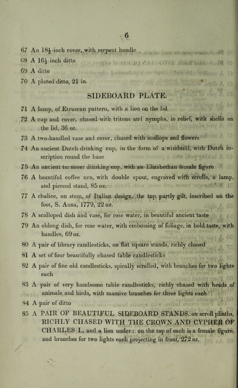 13 202 A pair of plain drinking cups, to fit together 203 A plain toast rack 204 Four scallop shells, with gilt insides 205 A stand and and lamp, on lion’s feet 206 A ditto 207 A stew pan, with ornamented cover 208 A very large sugar castor—embossed 209 A smaller ditto, of old pattern 210 A pair of smaller ditto 211 A pair of very handsome wine coolers, with foliage of oak springing from the scroll feet, with handles, about 265 oz. 212 A pair of ditto 213 A pair of ditto 214 A pair of ditto 215 A pair of elegant vase-shaped ditto, with upright handles, and a frieze of vines, with masks, about 240 oz. * 216 A pair of ditto 217 A set of four pierced decanter stands, with vines in fruit 218 A pair of claret; and a pair of ditto 219 Six very handsome wine labels 220 Six ditto 221 Six ditto 222 Nine ditto ORNAMENTAL PLATE, &c. 223 A censor and chain—embossed 224 A beautiful set of sugar vase, and 2 tea canisters, embossed in very rich old taste 225 A pierced stand, for sugar, in lour compartments