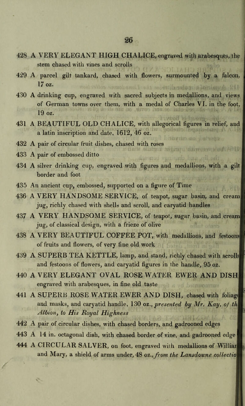 CATALOGUE. First Day's Sale. ’ll » ‘ i . • 1 • » fiw > ; f ,i-.l .1. JIJ 1; t On THURSDAY, JUNE 22nd, 1843, AT ONE O CLOCK PRECISELY. •yi ;;j ft l VifiL Vm1 Hi) tub 57; SILVER DINNER PLATE. At per Ovnce. ■ • . ■ ' ovT niA)iw senau x£I *• • . -i*' 1 A fish slice: and a soup ladle, with scroll head 2 A ditto; and ditto , > 3 A ditto ; and 2 gravy spoons 4 A ditto: and ditto 5 Twenty-four dessert spoons, shell pattern 6 Eighteen ditto 7 A soup ladle, with fluted bowl; and 4 sauce ladles 8 A ditto; and 4 ditto 9 Four gravy spoons; and a soup ladle 10 Four ditto ; and ditto ' ' ; 11 Four ditto ; and ditto 12 Four ditto; and ditto 13 Two gravy spoons, of old pattern ultliJ l B 2