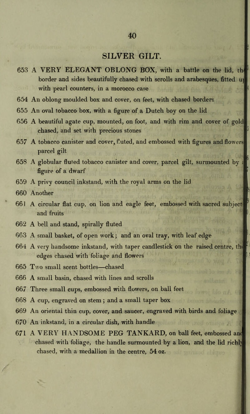 35 A BEAUTIFUL OLD JEWEL CASKET, with Thomyris ordering the head of Cyrus to be dipped in blood on the lid, and other subjects in relief on the sides, figures at the angles and on the lid, the whole sup¬ ported by dogs at the corners, and a richly chased frieze, with Foreign royal arms, engraved on the bottom SUPERB GILT PLATE. A cocoa shell cup, engraved with subjects after A. Durer, with rims, stem, and cover, of silver gilt, engraved A circular salver, on stand, with animals in relief on the border, and the royal arms in the centre A high salver, chased with flowers, on stem formed of a bird . - • • m IpflW I. J / ’ J r 1 ; ' / A centre high stand, for fruit, chased with flowers, supported by a female figure, on fruit shaped stem A claret jug, chased with leaves and masks, 58 oz. A tankard and cover, with Dutch figures in relief, surmounted by a swan A peg tankard, with the history of Samson in relief A flat tankard and cover, with a battle in relief, and military trophy on the lid, on globular chased feet An ewer, with lip and open top, richly chased with fruits and scrolls; and a rose water basin, chased with borders of flowers A two-handled cup and cover, with a sportsman and shepherdess on either side, and scroll border, lion masks on the foot, and animals on the lid A tankard, with flat cover, engraved with arabesques, the handle surmounted by a lion, 46 oz. A tankard and cover, with Saul commanding the execution of Agag, and and landscape under the handle A tankard and cover, with a subject from Roman history in relief, the foot and lid chased with flowers, 36 oz. An ancient tankard and cover, on globe feet, richly chased with cherubim and festoons of fruit, from Lord Gwydirs collection F 2
