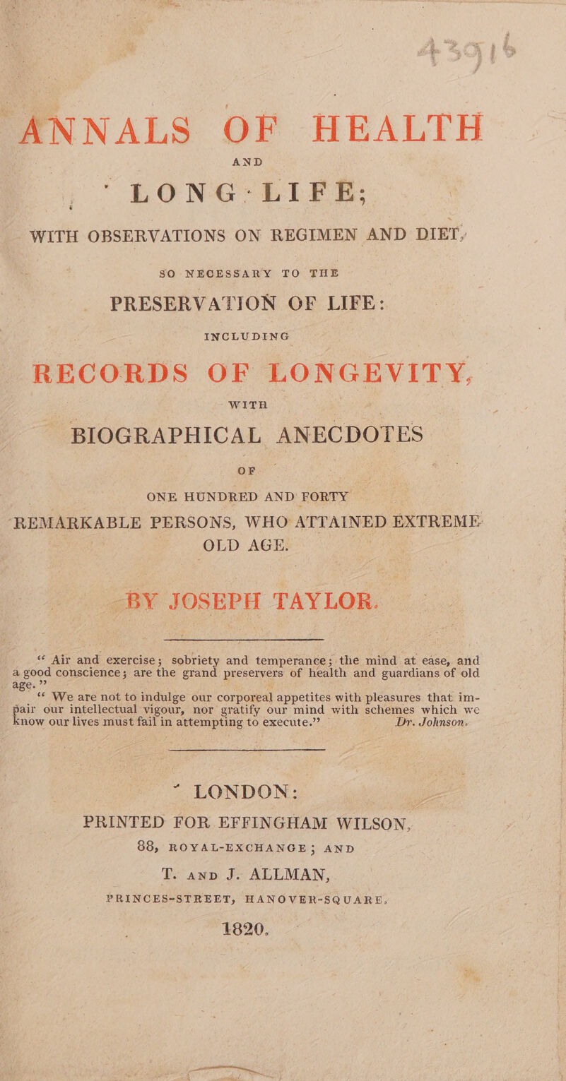 LONG-LIFE; WITH OBSERVATIONS ON REGIMEN AND DIET, SO NECESSARY TO THE PRESERVATION OF LIFE: RECORDS OF LONGEVITY, BIOGRAPHICAL ANECDOTES ONE HUNDRED AND FORTY “REMARKABLE PERSONS, WHO ATTAINED EXTREME: OLD AGE. -BY JOSEPH TAYLOR. Se aA and exercise; sobriety and temperance; the mind at ease, and a good conscience; are the grand preservers of health and guardians of old age.” : _ * We are not to indulge our corporeal appetites with pleasures that im- . ae our intellectual vigour, nor gratify our mind with schemes which we snow our lives must fail in attempting to execute.” Dr. Johnson: “ LONDON: cn PRINTED FOR EFFINGHAM WILSON, 88, ROYAL-EXCHANGE; AND T. ann J. ALLMAN, PRINCES-STREET, HANOVER-SQUARE, 1820,