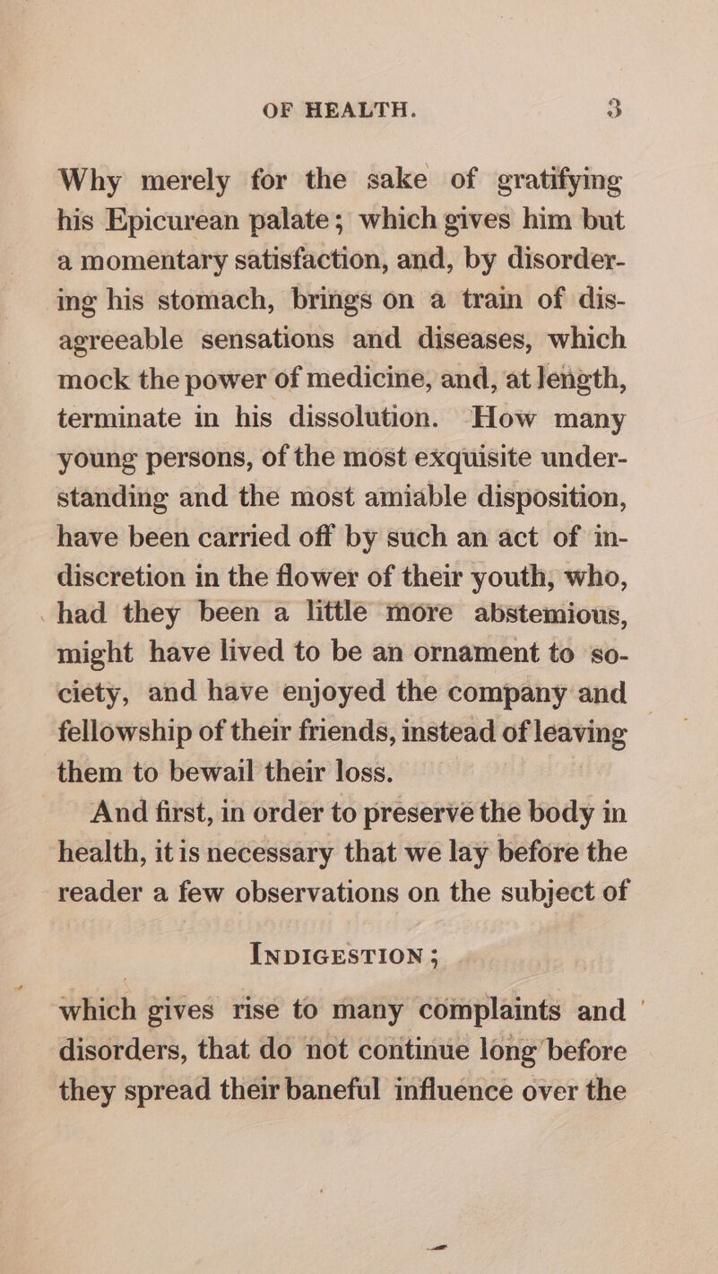 Why merely for the sake of gratifying his Epicurean palate; which gives him but a momentary satisfaction, and, by disorder- ing his stomach, brings on a train of dis- agreeable sensations and diseases, which mock the power of medicine, and, at length, terminate in his dissolution. How many young persons, of the most exquisite under- standing and the most amiable disposition, have been carried off by such an act of in- discretion in the flower of their youth, who, had they been a little more abstemious, might have lived to be an ornament to ‘so- ciety, and have enjoyed the company and fellowship of their friends, instead of leaving them to bewail their loss. | And first, in order to preserve the body in health, itis necessary that we lay before the reader a few observations on the subject of INDIGESTION; | which gives rise to many complaints and | disorders, that do not continue long’ before they spread their baneful influence over the