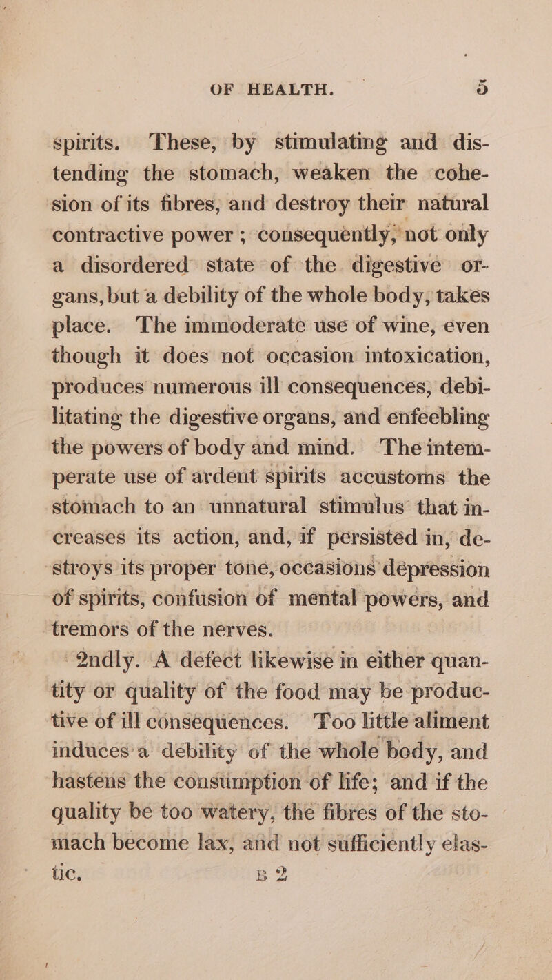spirits. These, by stimulating and dis- tending the stomach, weaken the cohe- sion of its fibres, aud destroy their natural contractive power ; consequently, not only a disordered state of the digestive or- gans, but a debility of the whole body, takes place. The immoderate use of wine, even though it does not occasion intoxication, produces numerous ill consequences, debi- litating the digestive organs, and enfeebling the powers of body and mind. The intem- perate use of ardent spirits accustoms the stomach to an unnatural stimulus’ that in- creases its action, and, if persisted in, de- -stroys its proper tone, occasions dépression of spirits, confusion of mental powers, and tremors of the nerves. 2ndly. A defect likewise in either quan- tity or quality of the food may be produc- tive of ill consequences. Too little aliment induces'a debility of the whole body, and hastens the consumption of hfe; and if the guality be too watery, the fibres of the sto- mach become lax, atid not sufficiently elas- tic, B 2