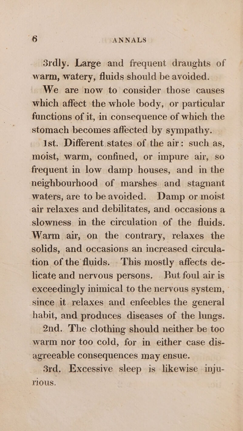 3rdly. Large and frequent draughts of warm, watery, fluids should be avoided. We are now to consider those causes which affect the whole body, or particular functions of it, in consequence of which the stomach becomes affected by sympathy. Ist. Different states of the air: such as, moist, warm, confined, or impure air, so frequent in low damp houses, and in the neighbourhood of marshes. and stagnant waters, are to beavoided. Damp or moist air relaxes and debilitates, and occasions a slowness. in the circulation of the fluids. Warm air, on the contrary, relaxes the solids, and occasions an increased circula- tion of the fluids. . This mostly affects de- licate and nervous persons. But foul air is exceedingly inimical to the nervous system, - since it. relaxes and enfeebles the general habit, and produces diseases of the lungs. 2nd. The clothing should neither be too warm nor too cold, for in either case dis- agreeable consequences may ensue. 3rd. Excessive sleep is likewise inju- rious.
