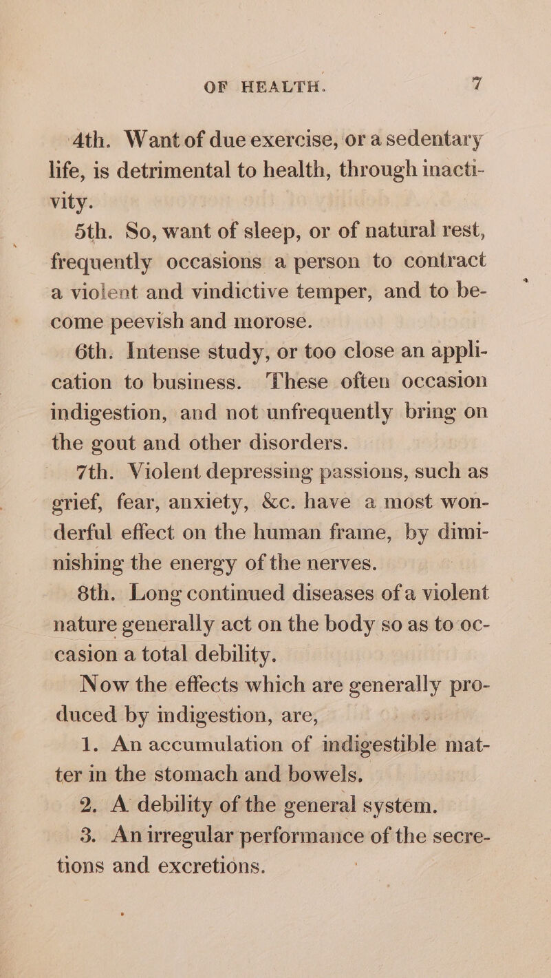 Ath. Want of due exercise, or a sedentary life, is detrimental to health, through inacti- vity. 5th. So, want of sleep, or of natural rest, frequently occasions a person to contract a violent and vindictive temper, and to be- come peevish and morose. 6th. Intense study, or too close an appli- cation to business. These often occasion indigestion, and not unfrequently bring on the gout and other disorders. 7th. Violent depressing passions, such as grief, fear, anxiety, &amp;c. have a most won- derful effect on the human frame, by dimi- nishing the energy of the nerves. 8th. Long continued diseases of a violent nature generally act on the body so as to oc- casion a total debility. Now the effects which are generally pro- ie by indigestion, are, . An accumulation of indig estible mat- pos in the stomach and bowels. 2. A debility of the general system. 3. Aniregular performance of the secre- tions and excretions. |