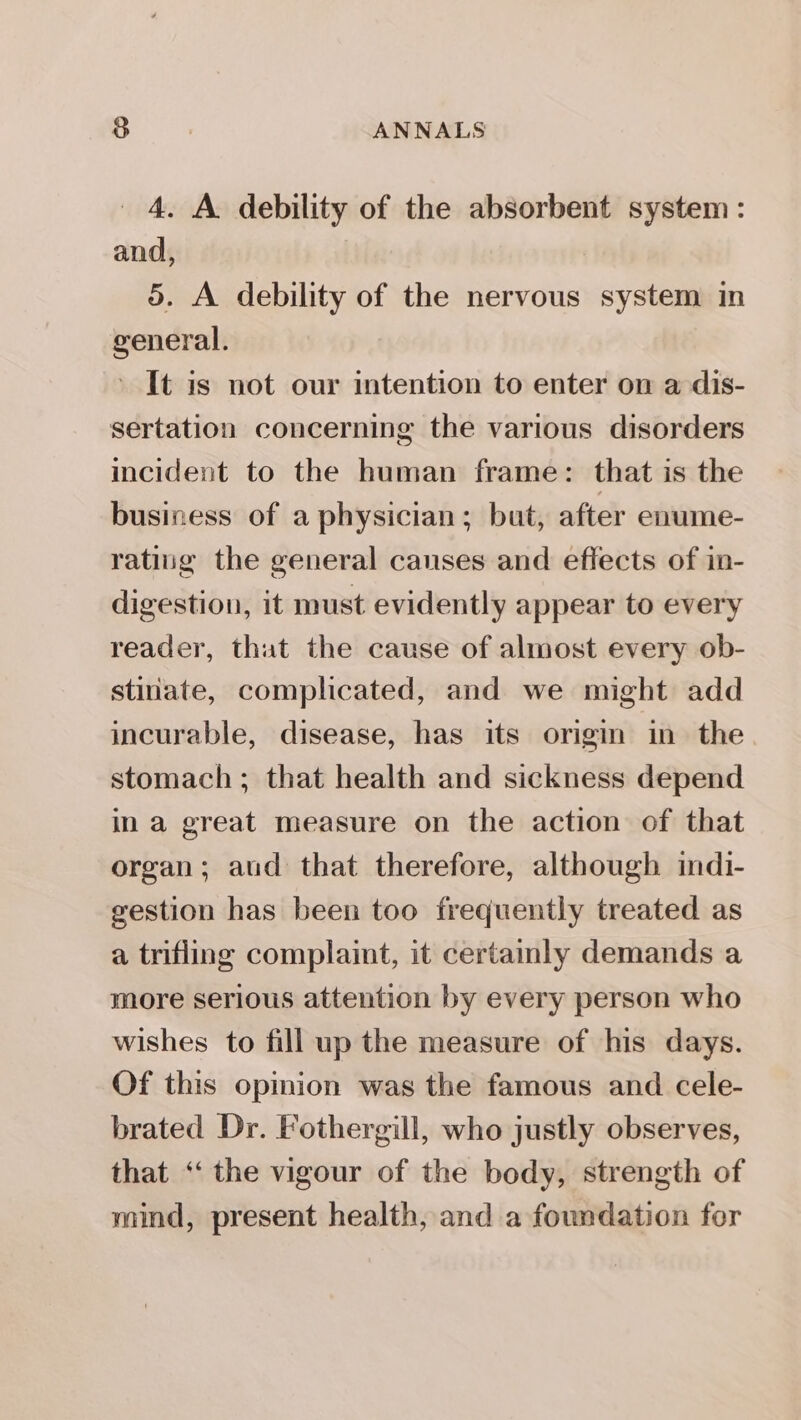 4. A debility of the absorbent system: and, 5. A debility of the nervous system in general. ' It is not our intention to enter on a dis- sertation concerning the various disorders incident to the human frame: that is the business of a physician; but, after enume- rating the general canses and effects of in- digestion, it must evidently appear to every reader, that the cause of almost every ob- stiriate, complicated, and we might add incurable, disease, has its origin in the stomach ; that health and sickness depend in a great measure on the action of that organ; aud that therefore, although indi- gestion has been too frequently treated as a trifling complaint, it certamly demands a more serious attention by every person who wishes to fill up the measure of his days. Of this opmion was the famous and cele- brated Dr. Fothergill, who justly observes, that ‘ the vigour of the body, strength of mind, present health, and a foundation for